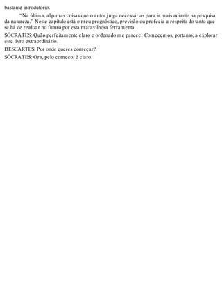 bastante introdutório. 
“Na última, algumas coisas que o autor julga necessárias para ir mais adiante na pesquisa 
da natureza.” Neste capítulo está o meu prognóstico, previsão ou profecia a respeito do tanto que 
se há de realizar no futuro por esta maravilhosa ferramenta. 
SÓCRATES: Quão perfeitamente claro e ordenado me parece! Comecemos, portanto, a explorar 
este livro extraordinário. 
DESCARTES: Por onde queres começar? 
SÓCRATES: Ora, pelo começo, é claro. 
 