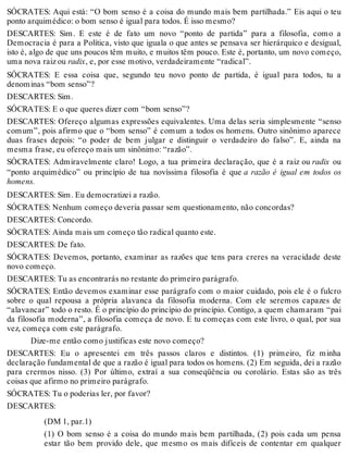 SÓCRATES: Aqui está: “O bom senso é a coisa do mundo mais bem partilhada.” Eis aqui o teu 
ponto arquimédico: o bom senso é igual para todos. É isso mesmo? 
DESCARTES: Sim. E este é de fato um novo “ponto de partida” para a filosofia, como a 
Democracia é para a Política, visto que iguala o que antes se pensava ser hierárquico e desigual, 
isto é, algo de que uns poucos têm muito, e muitos têm pouco. Este é, portanto, um novo começo, 
uma nova raiz ou radix, e, por esse motivo, verdadeiramente “radical”. 
SÓCRATES: E essa coisa que, segundo teu novo ponto de partida, é igual para todos, tu a 
denominas “bom senso”? 
DESCARTES: Sim. 
SÓCRATES: E o que queres dizer com “bom senso”? 
DESCARTES: Ofereço algumas expressões equivalentes. Uma delas seria simplesmente “senso 
comum”, pois afirmo que o “bom senso” é comum a todos os homens. Outro sinônimo aparece 
duas frases depois: “o poder de bem julgar e distinguir o verdadeiro do falso”. E, ainda na 
mesma frase, eu ofereço mais um sinônimo: “razão”. 
SÓCRATES: Admiravelmente claro! Logo, a tua primeira declaração, que é a raiz ou radix ou 
“ponto arquimédico” ou princípio de tua novíssima filosofia é que a razão é igual em todos os 
homens. 
DESCARTES: Sim. Eu democratizei a razão. 
SÓCRATES: Nenhum começo deveria passar sem questionamento, não concordas? 
DESCARTES: Concordo. 
SÓCRATES: Ainda mais um começo tão radical quanto este. 
DESCARTES: De fato. 
SÓCRATES: Devemos, portanto, examinar as razões que tens para creres na veracidade deste 
novo começo. 
DESCARTES: Tu as encontrarás no restante do primeiro parágrafo. 
SÓCRATES: Então devemos examinar esse parágrafo com o maior cuidado, pois ele é o fulcro 
sobre o qual repousa a própria alavanca da filosofia moderna. Com ele seremos capazes de 
“alavancar” todo o resto. É o princípio do princípio do princípio. Contigo, a quem chamaram “pai 
da filosofia moderna”, a filosofia começa de novo. E tu começas com este livro, o qual, por sua 
vez, começa com este parágrafo. 
Dize-me então como justificas este novo começo? 
DESCARTES: Eu o apresentei em três passos claros e distintos. (1) primeiro, fiz minha 
declaração fundamental de que a razão é igual para todos os homens. (2) Em seguida, dei a razão 
para crermos nisso. (3) Por último, extraí a sua conseqüência ou corolário. Estas são as três 
coisas que afirmo no primeiro parágrafo. 
SÓCRATES: Tu o poderias ler, por favor? 
DESCARTES: 
(DM 1, par.1) 
(1) O bom senso é a coisa do mundo mais bem partilhada, (2) pois cada um pensa 
estar tão bem provido dele, que mesmo os mais difíceis de contentar em qualquer 
 