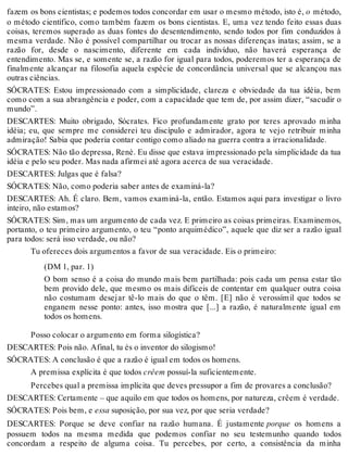 fazem os bons cientistas; e podemos todos concordar em usar o mesmo método, isto é, o método, 
o método científico, como também fazem os bons cientistas. E, uma vez tendo feito essas duas 
coisas, teremos superado as duas fontes do desentendimento, sendo todos por fim conduzidos à 
mesma verdade. Não é possível compartilhar ou trocar as nossas diferenças inatas; assim, se a 
razão for, desde o nascimento, diferente em cada indivíduo, não haverá esperança de 
entendimento. Mas se, e somente se, a razão for igual para todos, poderemos ter a esperança de 
finalmente alcançar na filosofia aquela espécie de concordância universal que se alcançou nas 
outras ciências. 
SÓCRATES: Estou impressionado com a simplicidade, clareza e obviedade da tua idéia, bem 
como com a sua abrangência e poder, com a capacidade que tem de, por assim dizer, “sacudir o 
mundo”. 
DESCARTES: Muito obrigado, Sócrates. Fico profundamente grato por teres aprovado minha 
idéia; eu, que sempre me considerei teu discípulo e admirador, agora te vejo retribuir minha 
admiração! Sabia que poderia contar contigo como aliado na guerra contra a irracionalidade. 
SÓCRATES: Não tão depressa, Renè. Eu disse que estava impressionado pela simplicidade da tua 
idéia e pelo seu poder. Mas nada afirmei até agora acerca de sua veracidade. 
DESCARTES: Julgas que é falsa? 
SÓCRATES: Não, como poderia saber antes de examiná-la? 
DESCARTES: Ah. É claro. Bem, vamos examiná-la, então. Estamos aqui para investigar o livro 
inteiro, não estamos? 
SÓCRATES: Sim, mas um argumento de cada vez. E primeiro as coisas primeiras. Examinemos, 
portanto, o teu primeiro argumento, o teu “ponto arquimédico”, aquele que diz ser a razão igual 
para todos: será isso verdade, ou não? 
Tu ofereces dois argumentos a favor de sua veracidade. Eis o primeiro: 
(DM 1, par. 1) 
O bom senso é a coisa do mundo mais bem partilhada: pois cada um pensa estar tão 
bem provido dele, que mesmo os mais difíceis de contentar em qualquer outra coisa 
não costumam desejar tê-lo mais do que o têm. [E] não é verossímil que todos se 
enganem nesse ponto: antes, isso mostra que [...] a razão, é naturalmente igual em 
todos os homens. 
Posso colocar o argumento em forma silogística? 
DESCARTES: Pois não. Afinal, tu és o inventor do silogismo! 
SÓCRATES: A conclusão é que a razão é igual em todos os homens. 
A premissa explícita é que todos crêem possuí-la suficientemente. 
Percebes qual a premissa implícita que deves pressupor a fim de provares a conclusão? 
DESCARTES: Certamente – que aquilo em que todos os homens, por natureza, crêem é verdade. 
SÓCRATES: Pois bem, e essa suposição, por sua vez, por que seria verdade? 
DESCARTES: Porque se deve confiar na razão humana. É justamente porque os homens a 
possuem todos na mesma medida que podemos confiar no seu testemunho quando todos 
concordam a respeito de alguma coisa. Tu percebes, por certo, a consistência da minha 
 