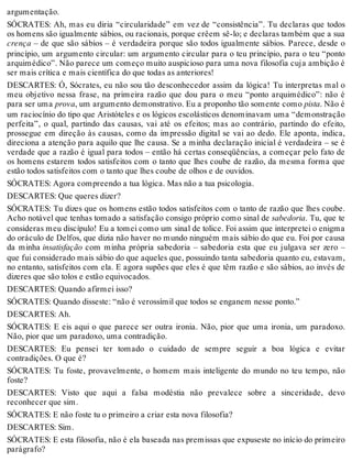 argumentação. 
SÓCRATES: Ah, mas eu diria “circularidade” em vez de “consistência”. Tu declaras que todos 
os homens são igualmente sábios, ou racionais, porque crêem sê-lo; e declaras também que a sua 
crença – de que são sábios – é verdadeira porque são todos igualmente sábios. Parece, desde o 
princípio, um argumento circular: um argumento circular para o teu princípio, para o teu “ponto 
arquimédico”. Não parece um começo muito auspicioso para uma nova filosofia cuja ambição é 
ser mais crítica e mais científica do que todas as anteriores! 
DESCARTES: Ó, Sócrates, eu não sou tão desconhecedor assim da lógica! Tu interpretas mal o 
meu objetivo nessa frase, na primeira razão que dou para o meu “ponto arquimédico”: não é 
para ser uma prova, um argumento demonstrativo. Eu a proponho tão somente como pista. Não é 
um raciocínio do tipo que Aristóteles e os lógicos escolásticos denominavam uma “demonstração 
perfeita”, o qual, partindo das causas, vai até os efeitos; mas ao contrário, partindo do efeito, 
prossegue em direção às causas, como da impressão digital se vai ao dedo. Ele aponta, indica, 
direciona a atenção para aquilo que lhe causa. Se a minha declaração inicial é verdadeira – se é 
verdade que a razão é igual para todos – então há certas conseqüências, a começar pelo fato de 
os homens estarem todos satisfeitos com o tanto que lhes coube de razão, da mesma forma que 
estão todos satisfeitos com o tanto que lhes coube de olhos e de ouvidos. 
SÓCRATES: Agora compreendo a tua lógica. Mas não a tua psicologia. 
DESCARTES: Que queres dizer? 
SÓCRATES: Tu dizes que os homens estão todos satisfeitos com o tanto de razão que lhes coube. 
Acho notável que tenhas tomado a satisfação consigo próprio como sinal de sabedoria. Tu, que te 
consideras meu discípulo! Eu a tomei como um sinal de tolice. Foi assim que interpretei o enigma 
do oráculo de Delfos, que dizia não haver no mundo ninguém mais sábio do que eu. Foi por causa 
da minha insatisfação com minha própria sabedoria – sabedoria esta que eu julgava ser zero – 
que fui considerado mais sábio do que aqueles que, possuindo tanta sabedoria quanto eu, estavam, 
no entanto, satisfeitos com ela. E agora supões que eles é que têm razão e são sábios, ao invés de 
dizeres que são tolos e estão equivocados. 
DESCARTES: Quando afirmei isso? 
SÓCRATES: Quando disseste: “não é verossímil que todos se enganem nesse ponto.” 
DESCARTES: Ah. 
SÓCRATES: E eis aqui o que parece ser outra ironia. Não, pior que uma ironia, um paradoxo. 
Não, pior que um paradoxo, uma contradição. 
DESCARTES: Eu pensei ter tomado o cuidado de sempre seguir a boa lógica e evitar 
contradições. O que é? 
SÓCRATES: Tu foste, provavelmente, o homem mais inteligente do mundo no teu tempo, não 
foste? 
DESCARTES: Visto que aqui a falsa modéstia não prevalece sobre a sinceridade, devo 
reconhecer que sim. 
SÓCRATES: E não foste tu o primeiro a criar esta nova filosofia? 
DESCARTES: Sim. 
SÓCRATES: E esta filosofia, não é ela baseada nas premissas que expuseste no início do primeiro 
parágrafo? 
 