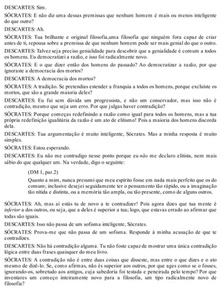 DESCARTES: Sim. 
SÓCRATES: E não diz uma dessas premissas que nenhum homem é mais ou menos inteligente 
do que outro? 
DESCARTES: Ah. 
SÓCRATES: Tua brilhante e original filosofia,uma filosofia que ninguém fora capaz de criar 
antes de ti, repousa sobre a premissa de que nenhum homem pode ser mais genial do que o outro. 
DESCARTES: Talvez seja preciso genialidade para descobrir que a genialidade é comum a todos 
os homens. Eu democratizei a razão, e isso foi radicalmente novo. 
SÓCRATES: E o que dizer então dos homens do passado? Ao democratizar a razão, por que 
ignoraste a democracia dos mortos? 
DESCARTES: A democracia dos mortos? 
SÓCRATES: A tradição. Se pretendias estender a franquia a todos os homens, porque excluíste os 
mortos, que são a grande maioria deles? 
DESCARTES: Eu fui sem dúvida um progressista, e não um conservador, mas isso não é 
contradição, mesmo que seja um erro. Por que julgas haver contradição? 
SÓCRATES: Porque começas redefinindo a razão como igual para todos os homens, mas a tua 
própria redefinição igualitária da razão é um ato de elitismo! Pois a maioria dos homens discorda 
dela. 
DESCARTES: Tua argumentação é muito inteligente, Sócrates. Mas a minha resposta é muito 
simples. 
SÓCRATES: Estou esperando. 
DESCARTES: Eu não me contradigo nesse ponto porque eu não me declaro elitista, nem mais 
sábio do que qualquer um. Na verdade, digo o seguinte: 
(DM 1, par.2) 
Quanto a mim, nunca presumi que meu espírito fosse em nada mais perfeito que os do 
comum; inclusive desejei seguidamente ter o pensamento tão rápido, ou a imaginação 
tão nítida e distinta, ou a memória tão ampla, ou tão presente, como de alguns outros. 
SÓCRATES: Ah, mas aí estás tu de novo a te contradizer! Pois agora dizes que tua mente é 
inferior a dos outros, ou seja, que a deles é superior a tua; logo, que estavas errado ao afirmar que 
todas são iguais. 
DESCARTES: Isso não passa de um sofisma inteligente, Sócrates. 
SÓCRATES: Prova-me que não passa de um sofisma. Responde à minha acusação de que te 
contradizes. 
DESCARTES: Não há contradição alguma. Tu não foste capaz de mostrar uma única contradição 
lógica entre duas frases quaisquer do meu livro. 
SÓCRATES: A contradição não é entre duas coisas que disseste, mas entre o que dizes e o ato 
mesmo de dizê-lo. Se, como afirmas, não és superior aos outros, por que ages como se o fosses, 
ignorando-os, sobretudo aos antigos, cuja sabedoria foi testada e peneirada pelo tempo? Por que 
inventares um começo inteiramente novo para a filosofia, um tipo radicalmente novo de 
filosofia? 
 