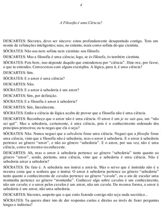 4 
A Filosofia é uma Ciência? 
DESCARTES: Sócrates, devo ser sincero: estou profundamente desapontado contigo. Tens um 
monte de refutações inteligentes; soas, no entanto, mais como sofista do que cientista. 
SÓCRATES: Não sou nem sofista nem cientista: sou filósofo. 
DESCARTES: Mas a filosofia é uma ciência; logo, se és filósofo, és também cientista. 
SÓCRATES: Pois bem, isso depende daquilo que entendemos por “ciência”. Dize-me, por favor, 
o que tu entendes. Comecemos com alguns exemplos. A lógica, para ti, é uma ciência? 
DESCARTES: Sim. 
SÓCRATES: E o amor é uma ciência? 
DESCARTES: Não. 
SÓCRATES: E o amor à sabedoria é um amor? 
DESCARTES: Sim, por definição. 
SÓCRATES: E a filosofia é amor à sabedoria? 
DESCARTES: Sim, literalmente. 
SÓCRATES: Então a ciência da lógica acaba de provar que a filosofia não é uma ciência. 
DESCARTES: Reconheço que o amor não é uma ciência. O amor é um je ne sais qua, um “não 
sei quê”. Mas a sabedoria, certamente, é uma ciência, pois é o conhecimento ordenado dos 
princípios primeiros; ou tu negas que ela o seja? 
SÓCRATES: Não. Nunca neguei que a sabedoria fosse uma ciência. Neguei que a filosofia fosse 
uma ciência, visto que a filosofia não é sabedoria, mas o amor à sabedoria. E o amor à sabedoria 
pertence ao gênero “amor”, e não ao gênero “sabedoria”. E o amor, por sua vez, não é uma 
ciência, como tu mesmo reconheceste. 
DESCARTES: Ah, mas o amor à sabedoria pertence ao gênero “sabedoria” tanto quanto ao 
gênero “amor”, sendo, portanto, uma ciência, visto que a sabedoria é uma ciência. Não é 
sabedoria amar a sabedoria? 
SÓCRATES: De fato é. A sabedoria nos instrui a amá-la. Mas o servo que é instruído não é a 
mesma coisa que a senhora que o instrui. O amor à sabedoria pertence ao gênero “sabedoria” 
tanto quanto o conhecimento de cavalos pertence ao gênero “cavalo”, ou o ato de escalar uma 
montanha pertence ao gênero “montanha”. Conhecer algo sobre cavalos é um conhecimento, 
não um cavalo; e o amor pelos cavalos é um amor, não um cavalo. Da mesma forma, o amor à 
sabedoria é um amor, não uma sabedoria. 
DESCARTES: Sócrates, suspeito que o que estás fazendo comigo não seja nada socrático... 
SÓCRATES: Tu queres dizer isto de dar respostas curtas e diretas ao invés de fazer perguntas 
longas e indiretas? 
 