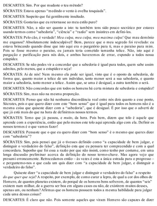 DESCARTES: Sim. Por que mudaste o teu método? 
SÓCRATES: Estava apenas “medindo o vento à ovelha tosquiada”. 
DESCARTES: Suspeito que fui gentilmente insultado. 
SÓCRATES: Gostarias que eu retornasse ao meu estilo puro? 
DESCARTES: Não, a não ser quanto a isto: tu também tens sido pouco socrático por estares 
usando termos como “sabedoria”, “ciência” e “razão” sem insistires em defini-los. 
SÓCRATES: Pelo cão, é verdade! Mea culpa, mea culpa, mea maxima culpa! Que mau demônio 
me enganou? Absolutamente indesculpável! Bem, parece que o meu segredo foi revelado: eu 
estava brincando quando disse que isto aqui era o purgatório para ti, mas o paraíso para mim. 
Pois se fosse mesmo o paraíso, eu jamais teria cometido tamanha tolice. Não, isto aqui é 
purgação e purificação para nós dois, e ambos haveremos de errar, expondo a todos nossa 
estupidez. 
DESCARTES: Se não podes vir a concordar que a sabedoria é igual para todos, quem sabe assim 
admitas, pelo menos, que a estupidez o seja! 
SÓCRATES: Ai de nós! Nem mesmo ela pode ser igual, visto que é o oposto da sabedoria, de 
forma que, quanto maior a tolice de um indivíduo, tanto menor será a sua sabedoria, e quanto 
maior a sabedoria, tanto menor a tolice. Assim que, se uma é desigual, a outra também o será. 
DESCARTES: Não concordas que em todos os homens há certa mistura de sabedoria e estupidez? 
SÓCRATES: Sim, mas não na mesma proporção. 
DESCARTES: Penso que não há nenhuma discordância real entre nós dois quanto a esse ponto, 
Sócrates, pois o que quero dizer com este “bom senso” que é igual para todos os homens não é a 
mesma coisa que quiseste dizer com a “sabedoria”, que é desigual. É por isso que o adverti de 
que já está mais do que na hora de definirmos nossos termos. 
SÓCRATES: Temo que já passou, e muito, da hora. Pois bem, dizem que tolo é aquele que 
aprende com a experiência, então que pelo menos este tolo aqui aprenda algo com ela. Definir os 
nossos termos é o que vamos fazer! 
DESCARTES: Pensaste que o que eu quero dizer com “bom senso” é o mesmo que queres dizer 
com “sabedoria”? 
SÓCRATES: Sim, pois pensei que já o tivesses definido como “a capacidade de bem julgar, e 
distinguir o verdadeiro do falso”, definição esta que eu pensara ter compreendido e com a qual 
concordara. Suponho que foi essa a razão por que não insisti, como tenho por costume, em uma 
longa discussão preliminar acerca da definição do nosso termo-chave. Mas agora vejo que 
presumi erroneamente. Retrocedamos então – às vezes é esta a única estrada para o progresso – 
e perguntemo-nos o que cada um quis dizer com “a capacidade de bem julgar, e distinguir o 
verdadeiro do falso”. 
Quiseste dizer “a capacidade de bem julgar e distinguir o verdadeiro do falso” a respeito 
do que quer que seja? A respeito, por exemplo, de como curar a lepra, de qual a cor dos olhos de 
Homero, de quantos planetas existem, do porquê de os homens bons sofrerem, de quantos “seis” 
existem num milhar, de a guerra ser boa em alguns casos ou não, de existirem muitos deuses, 
apenas um, ou nenhum? Afirmas que os homens possuem todos a mesma habilidade para julgar 
cada uma dessas coisas? 
DESCARTES: É claro que não. Pois somente aqueles que viram Homero são capazes de dizer 
 