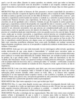qual a cor de seus olhos. Quanto às outras questões, no entanto, creio que todos os homens 
possuem a mesma capacidade inata de descobrir a verdade a seu respeito, contanto que lhes 
sejam fornecidas as ferramentas apropriadas e que disponham de tempo. Que me dizes quanto a 
isso? 
SÓCRATES: Digo que todos os homens, de fato, possuem a mesma capacidade de encontrar a 
verdade; mas somente a respeito de algumas dessas questões, não a respeito de todas. Distinguiste 
de todas as outras a questão acerca da cor dos olhos de Homero – acertadamente, creio eu – pois 
somente a experiência sensível pode nos mostrar a verdade aí, e somente os poucos homens que 
conheceram Homero tiveram essa experiência, de forma que, nesse caso, a maioria não se 
encontra em pé de igualdade com a minoria. Contudo, no que diz respeito às outras questões, o 
papel que a experiência sensível desempenha em respondê-las não é o mesmo, certo? Às vezes 
esse papel é inexistente, como na questão acerca dos números. Em outras ocasiões, a experiência 
sensível é um elemento necessário, mas que precisa ser complementado pelo uso do cálculo 
matemático, como na questão acerca do número de planetas. Às vezes, a experiência sensível 
precisa ser complementada por experimentos, como na questão acerca da cura da lepra. Outras 
vezes, ainda que se mostre necessária, a experiência sensível precisa ser complementada por 
uma experiência que está além do sensível, bem como pelo discernimento moral, como se vê 
nas questões acerca do porquê de os homens bons sofrerem, e de a guerra ser boa ou não. Por 
fim, a experiência sensível precisa, em alguns casos, ser complementada pela desenvoltura no 
lidar com conceitos metafísicos abstratos, bem como pela facilidade em realizar raciocínios 
lógicos bastante complexos, como se vê na questão a respeito de existirem muitos deuses, um, ou 
nenhum. Concordas? 
DESCARTES: Acho que sei o que estás tramando. Ao me interrogares sobre método, questionas 
minha declaração de que estou dando à humanidade “o” método para encontrar todas as 
verdades, ao contrário de Aristóteles, que julgava necessário existirem muitos métodos diferentes 
para conhecer os muitos tipos diferentes de verdade. Muito bem, um método só pode ser testado 
na prática. Se o que afirmo sobre “o” método for verdade, então ele funcionará; se não for 
verdade, não funcionará. Assim, só é possível verificar a minha primeira afirmação – aquela que 
está no próprio título do meu livro, isto é, a afirmação sobre “o” método – verificando a maneira 
como utilizei este mesmo método no restante do livro. Façamos o teste agora mesmo, se não te 
importares. 
SÓCRATES: Se é esta a tua única suposição, quer dizer, que o teu novo método funcionará para 
todas as coisas, e se tal suposição sobre o método só pode ser testada por meio das várias 
aplicações deste mesmo método, então vamos ao teste. Mas, e se houver uma segunda 
suposição? E se esta suposição disser respeito à teoria, e não à prática; à verdade, ao invés de à 
utilidade? Nesse caso, parece-me, será preciso questioná-la, não concordas? O primeiro princípio 
do teu método não é justamente questionar todos os pressupostos? 
DESCARTES: Sim. Que outra suposição é essa, que tu dizes que faço? 
SÓCRATES: Ora, é a que trata daquilo mesmo que estivemos investigando durante todo esse 
tempo! A respeito de a razão ser igual para todos os homens ou não. Foi por isso que enumerei 
todas aquelas maneiras diferentes de se conhecer a verdade – a respeito da matemática, da 
guerra, da lepra – pois elas parecem refutar esse teu pressuposto. 
DESCARTES: Percebo a estratégia da tua argumentação. Mas não vejo como esses exemplos 
podem refutar o pressuposto de que a razão é a mesma para todos os homens. Pois o 
equipamento mental necessário para descobrir a verdade a respeito de qualquer um desses 
 