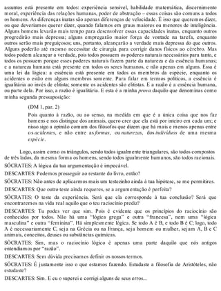 assuntos está presente em todos: experiência sensível, habilidade matemática, discernimento 
moral, experiência das relações humanas, poder de abstração – essas coisas são comuns a todos 
os homens. As diferenças inatas são apenas diferenças de velocidade. É isso que queremos dizer, 
ou que deveríamos querer dizer, quando falamos em graus maiores ou menores de inteligência. 
Alguns homens levarão mais tempo para desenvolver essas capacidades inatas, enquanto outros 
progredirão mais depressa; alguns empregarão maior força de vontade na tarefa, enquanto 
outros serão mais preguiçosos; uns, portanto, alcançarão a verdade mais depressa do que outros. 
Alguns poderão até mesmo necessitar de cirurgia para corrigir danos físicos ao cérebro. Mas 
todos podem alcançar a verdade, pois todos possuem os poderes naturais necessários para tanto, e 
todos os possuem porque esses poderes naturais fazem parte da natureza e da essência humanas; 
e a natureza humana está presente em todos os seres humanos, e não apenas em alguns. Essa é 
uma lei da lógica: a essência está presente em todos os membros da espécie, enquanto os 
acidentes o estão em alguns membros somente. Para falar em termos políticos, a essência é 
igualitária ao invés de elitista; somente os acidentes são elitistas. E a razão é a essência humana, 
ou parte dela. Por isso, a razão é igualitária. E esta é a minha prova daquilo que denominas como 
minha segunda pressuposição: 
(DM 1, par. 2) 
Pois quanto à razão, ou ao senso, na medida em que é a única coisa que nos faz 
homens e nos distingue dos animais, quero crer que ela está por inteiro em cada um; e 
nisso sigo a opinião comum dos filósofos que dizem que há mais e menos apenas entre 
o s acidentes, e não entre as formas, ou naturezas, dos indivíduos de uma mesma 
espécie. 
Logo, assim como os triângulos, sendo todos igualmente triangulares, são todos compostos 
de três lados, da mesma forma os homens, sendo todos igualmente humanos, são todos racionais. 
SÓCRATES: A lógica da tua argumentação é impecável. 
DESCARTES: Podemos prosseguir ao restante do livro, então? 
SÓCRATES: Não antes de aplicarmos mais um testezinho ainda à tua hipótese, se me permitires. 
DESCARTES: Que outro teste ainda requeres, se a argumentação é perfeita? 
SÓCRATES: O teste da experiência. Será que ela corresponde à tua conclusão? Será que 
encontraremos na vida real aquilo que o teu raciocínio prediz? 
DESCARTES: Tu podes ver que sim. Pois é evidente que os princípios do raciocínio são 
conhecidos por todos. Não há uma “lógica grega” e outra “francesa”, nem uma “lógica 
masculina” e outra “feminina”. Há simplesmente lógica. Se todo A é B, e todo B é C; logo, todo 
A é necessariamente C, seja na Grécia ou na França, seja homem ou mulher, sejam A, B e C 
animais, conceitos, deuses ou substâncias químicas. 
SÓCRATES: Sim, mas o raciocínio lógico é apenas uma parte daquilo que nós antigos 
entendíamos por “razão”. 
DESCARTES: Sem dúvida precisamos definir os nossos termos. 
SÓCRATES: É justamente isso o que estamos fazendo. Estudaste a filosofia de Aristóteles, não 
estudaste? 
DESCARTES: Sim. E eu o superei e corrigi alguns de seus erros... 
 