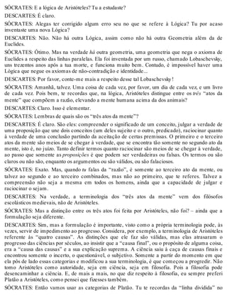 SÓCRATES: E a lógica de Aristóteles? Tu a estudaste? 
DESCARTES: É claro. 
SÓCRATES: Alegas ter corrigido algum erro seu no que se refere à Lógica? Tu por acaso 
inventaste uma nova Lógica? 
DESCARTES: Não. Não há outra Lógica, assim como não há outra Geometria além da de 
Euclides. 
SÓCRATES: Ótimo. Mas na verdade há outra geometria, uma geometria que nega o axioma de 
Euclides a respeito das linhas paralelas. Ela foi inventada por um russo, chamado Lobaschevsky, 
uns trezentos anos após a tua morte, e funciona muito bem. Contudo, é impossível haver uma 
Lógica que negue os axiomas de não-contradição e identidade... 
DESCARTES: Por favor, conte-me mais a respeito desse tal Lobaschevsky ! 
SÓCRATES: Amanhã, talvez. Uma coisa de cada vez, por favor, um dia de cada vez, e um livro 
de cada vez. Pois bem, te recordas que, na lógica, Aristóteles distingue entre os três “atos da 
mente” que compõem a razão, elevando a mente humana acima da dos animais? 
DESCARTES: Claro. Isso é elementar. 
SÓCRATES: Lembras de quais são os “três atos da mente”? 
DESCARTES: É claro. São eles: compreender o significado de um conceito, julgar a verdade de 
uma proposição que une dois conceitos (um deles sujeito e o outro, predicado), raciocinar quanto 
à verdade de uma conclusão partindo da aceitação de certas premissas. O primeiro e o terceiro 
atos da mente são meios de se chegar à verdade, que se encontra tão somente no segundo ato da 
mente, isto é, no juízo. Tanto definir termos quanto raciocinar são meios de se chegar à verdade, 
ao passo que somente as proposições é que podem ser verdadeiras ou falsas. Os termos ou são 
claros ou não são, enquanto os argumentos ou são válidos, ou são falaciosos. 
SÓCRATES: Exato. Mas, quando tu falas da “razão”, é somente ao terceiro ato da mente, ou 
talvez ao segundo e ao terceiro combinados, mas não ao primeiro, que te referes. Talvez a 
compreensão não seja a mesma em todos os homens, ainda que a capacidade de julgar e 
raciocinar o sejam. 
DESCARTES: Na verdade, a terminologia dos “três atos da mente” vem dos filósofos 
escolásticos medievais, não de Aristóteles. 
SÓCRATES: Mas a distinção entre os três atos foi feita por Aristóteles, não foi? – ainda que a 
formulação seja diferente. 
DESCARTES: Sim, mas a formulação é importante, visto como a própria terminologia pode, às 
vezes, servir de impedimento ao progresso. Considera, por exemplo, a terminologia de Aristóteles 
referente às “quatro causas”. As distinções que ele faz são válidas, mas elas atrasaram o 
progresso das ciências por séculos, ao insistir que a “causa final”, ou o propósito de alguma coisa, 
era a “causa das causas” e a sua explicação suprema. A ciência saiu à caça de causas finais e 
encontrou somente o incerto, o questionável, o subjetivo. Somente a partir do momento em que 
ela pôs de lado essas categorias e modificou a sua terminologia, é que começou a progredir. Não 
tomo Aristóteles como autoridade, seja em ciência, seja em filosofia. Pois a filosofia pode 
desencaminhar a ciência. E, de mais a mais, no que diz respeito à filosofia, eu sempre preferi 
Platão a Aristóteles, como pensei que fizesses também. 
SÓCRATES: Então vamos usar as categorias de Platão. Tu te recordas da “linha dividida” no 
 