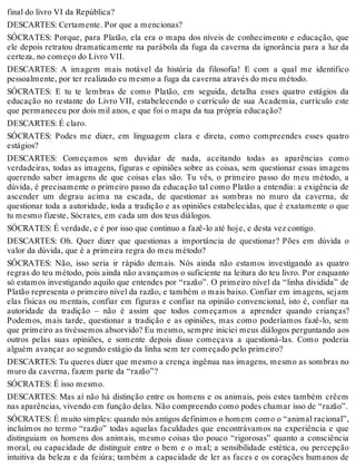 final do livro VI da República? 
DESCARTES: Certamente. Por que a mencionas? 
SÓCRATES: Porque, para Platão, ela era o mapa dos níveis de conhecimento e educação, que 
ele depois retratou dramaticamente na parábola da fuga da caverna da ignorância para a luz da 
certeza, no começo do Livro VII. 
DESCARTES: A imagem mais notável da história da filosofia! E com a qual me identifico 
pessoalmente, por ter realizado eu mesmo a fuga da caverna através do meu método. 
SÓCRATES: E tu te lembras de como Platão, em seguida, detalha esses quatro estágios da 
educação no restante do Livro VII, estabelecendo o currículo de sua Academia, currículo este 
que permaneceu por dois mil anos, e que foi o mapa da tua própria educação? 
DESCARTES: É claro. 
SÓCRATES: Podes me dizer, em linguagem clara e direta, como compreendes esses quatro 
estágios? 
DESCARTES: Começamos sem duvidar de nada, aceitando todas as aparências como 
verdadeiras, todas as imagens, figuras e opiniões sobre as coisas, sem questionar essas imagens 
querendo saber imagens de que coisas elas são. Tu vês, o primeiro passo do meu método, a 
dúvida, é precisamente o primeiro passo da educação tal como Platão a entendia: a exigência de 
ascender um degrau acima na escada, de questionar as sombras no muro da caverna, de 
questionar toda a autoridade, toda a tradição e as opiniões estabelecidas, que é exatamente o que 
tu mesmo fizeste, Sócrates, em cada um dos teus diálogos. 
SÓCRATES: É verdade, e é por isso que continuo a fazê-lo até hoje, e desta vez contigo. 
DESCARTES: Oh. Quer dizer que questionas a importância de questionar? Pões em dúvida o 
valor da dúvida, que é a primeira regra do meu método? 
SÓCRATES: Não, isso seria ir rápido demais. Nós ainda não estamos investigando as quatro 
regras do teu método, pois ainda não avançamos o suficiente na leitura do teu livro. Por enquanto 
só estamos investigando aquilo que entendes por “razão”. O primeiro nível da “linha dividida” de 
Platão representa o primeiro nível da razão, e também o mais baixo. Confiar em imagens, sejam 
elas físicas ou mentais, confiar em figuras e confiar na opinião convencional, isto é, confiar na 
autoridade da tradição – não é assim que todos começamos a aprender quando crianças? 
Podemos, mais tarde, questionar a tradição e as opiniões, mas como poderíamos fazê-lo, sem 
que primeiro as tivéssemos absorvido? Eu mesmo, sempre iniciei meus diálogos perguntando aos 
outros pelas suas opiniões, e somente depois disso começava a questioná-las. Como poderia 
alguém avançar ao segundo estágio da linha sem ter começado pelo primeiro? 
DESCARTES: Tu queres dizer que mesmo a crença ingênua nas imagens, mesmo as sombras no 
muro da caverna, fazem parte da “razão”? 
SÓCRATES: É isso mesmo. 
DESCARTES: Mas aí não há distinção entre os homens e os animais, pois estes também crêem 
nas aparências, vivendo em função delas. Não compreendo como podes chamar isso de “razão”. 
SÓCRATES: É muito simples: quando nós antigos definimos o homem como o “animal racional”, 
incluímos no termo “razão” todas aquelas faculdades que encontrávamos na experiência e que 
distinguiam os homens dos animais, mesmo coisas tão pouco “rigorosas” quanto a consciência 
moral, ou capacidade de distinguir entre o bem e o mal; a sensibilidade estética, ou percepção 
intuitiva da beleza e da feiúra; também a capacidade de ler as faces e os corações humanos de 
 