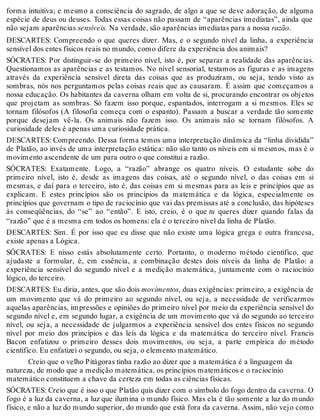 forma intuitiva; e mesmo a consciência do sagrado, de algo a que se deve adoração, de alguma 
espécie de deus ou deuses. Todas essas coisas não passam de “aparências imediatas”, ainda que 
não sejam aparências sensíveis. Na verdade, são aparências imediatas para a nossa razão. 
DESCARTES: Compreendo o que queres dizer. Mas, e o segundo nível da linha, a experiência 
sensível dos entes físicos reais no mundo, como difere da experiência dos animais? 
SÓCRATES: Por distinguir-se do primeiro nível, isto é, por separar a realidade das aparências. 
Questionamos as aparências e as testamos. No nível sensorial, testamos as figuras e as imagens 
através da experiência sensível direta das coisas que as produziram, ou seja, tendo visto as 
sombras, nós nos perguntamos pelas coisas reais que as causaram. É assim que começamos a 
nossa educação. Os habitantes da caverna olham em volta de si, procurando encontrar os objetos 
que projetam as sombras. Só fazem isso porque, espantados, interrogam a si mesmos. Eles se 
tornam filósofos (A filosofia começa com o espanto). Passam a buscar a verdade tão somente 
porque desejam vê-la. Os animais não fazem isso. Os animais não se tornam filósofos. A 
curiosidade deles é apenas uma curiosidade prática. 
DESCARTES: Compreendo. Dessa forma temos uma interpretação dinâmica da “linha dividida” 
de Platão, ao invés de uma interpretação estática: não são tanto os níveis em si mesmos, mas é o 
movimento ascendente de um para outro o que constitui a razão. 
SÓCRATES: Exatamente. Logo, a “razão” abrange os quatro níveis. O estudante sobe do 
primeiro nível, isto é, desde as imagens das coisas, até o segundo nível, o das coisas em si 
mesmas, e daí para o terceiro, isto é, das coisas em si mesmas para as leis e princípios que as 
explicam. E estes princípios são os princípios da matemática e da lógica, especialmente os 
princípios que governam o tipo de raciocínio que vai das premissas até a conclusão, das hipóteses 
às conseqüências, do “se” ao “então”. E isto, creio, é o que tu queres dizer quando falas da 
“razão” que é a mesma em todos os homens: ela é o terceiro nível da linha de Platão. 
DESCARTES: Sim. É por isso que eu disse que não existe uma lógica grega e outra francesa, 
existe apenas a Lógica. 
SÓCRATES: E nisso estás absolutamente certo. Portanto, o moderno método científico, que 
ajudaste a formular, é, em essência, a combinação destes dois níveis da linha de Platão: a 
experiência sensível do segundo nível e a medição matemática, juntamente com o raciocínio 
lógico, do terceiro. 
DESCARTES: Eu diria, antes, que são dois movimentos, duas exigências: primeiro, a exigência de 
um movimento que vá do primeiro ao segundo nível, ou seja, a necessidade de verificarmos 
aquelas aparências, impressões e opiniões do primeiro nível por meio da experiência sensível do 
segundo nível e, em segundo lugar, a exigência de um movimento que vá do segundo ao terceiro 
nível, ou seja, a necessidade de julgarmos a experiência sensível dos entes físicos no segundo 
nível por meio dos princípios e das leis da lógica e da matemática do terceiro nível. Francis 
Bacon enfatizou o primeiro desses dois movimentos, ou seja, a parte empírica do método 
científico. Eu enfatizei o segundo, ou seja, o elemento matemático. 
Creio que o velho Pitágoras tinha razão ao dizer que a matemática é a linguagem da 
natureza, de modo que a medição matemática, os princípios matemáticos e o raciocínio 
matemático constituem a chave da certeza em todas as ciências físicas. 
SÓCRATES: Creio que é isso o que Platão quis dizer com o símbolo do fogo dentro da caverna. O 
fogo é a luz da caverna, a luz que ilumina o mundo físico. Mas ela é tão somente a luz do mundo 
físico, e não a luz do mundo superior, do mundo que está fora da caverna. Assim, não vejo como 
 
