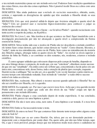 o teu método matemático possa ser um método universal. Podemos fazer medições quantitativas 
das coisas físicas, mas não das coisas espirituais. Não é possível medir Deus ou a alma com uma 
fita métrica. 
DESCARTES: Mas ainda podemos usar o método do raciocínio matemático, obtendo, assim, 
certeza, e superando as divergências de opinião que têm assolado a filosofia desde os seus 
primórdios. 
SÓCRATES: Crês que será possível utilizá-lo depois que tivermos atingido o quarto nível da 
“linha”? Crês ser possível usar o raciocínio lógico-matemático para conhecer e julgar as 
essências das coisas? 
DESCARTES: Sem dúvida. Tu mesmo o fizeste – ou foi talvez Platão? – quando raciocinaste com 
tanto acerto a respeito da justiça, na República. 
SÓCRATES: No Livro I, sim. Mas lembra-te do que acontece no final: fiquei insatisfeito com a 
investigação precisamente por não ter alcançado o quarto nível: a compreensão da Forma 
essencial da Justiça. 
DESCARTES: Talvez tenha sido esse o motivo de Platão não ter descoberto o método científico: 
ele tentou fazer coisas demais, quis incluir coisas demais na “razão”. Como disseste, Sócrates, a 
“razão”, tanto no teu entendimento, como no de Platão, bem como no entendimento da maioria 
dos filósofos antigos, abrangia todos os quatro níveis da “linha”. Ao excluir os níveis superior e 
inferior da linha de Platão, e ao combinar os dois restantes, nós, modernos, criamos o método 
científico. 
É como agrupar soldados que estivessem dispersos pelo campo de batalha, dispondo-os 
em uma falange densa e compacta, de modo que, em sua “estreiteza”, obtenham maior sucesso 
do que em sua “amplitude”. Ou então como um refletor que, concentrando a luz de palco em um 
único ator, concentrasse nele, dessa forma, toda a atenção da platéia (por exemplo, enquanto 
Hamlet recita o solilóquio “Ser ou não ser, eis a questão”) em vez de iluminar o palco inteiro ao 
mesmo tempo com intensidade reduzida. Esse método de “estreitar” a razão obteve sucesso 
notável em todas as ciências. 
SÓCRATES: Sim, realmente. Mas obterá o mesmo sucesso quando aplicado à filosofia? Ser ou 
não ser científico em filosofia, eis é a questão. 
DESCARTES: Eu respondo: ser. Por isso é que escrevi meu livro. Acho que o teu querido mestre 
Platão estava errado ao julgar que cada um dos níveis da sua “linha” exigia um tipo de 
pensamento e um método diferentes. 
SÓCRATES: Platão chegou a essa conclusão depois de muita experiência. A tua conclusão, 
contrária a dele, parece ser uma hipótese a priori. 
DESCARTES: Ela não é nem uma coisa, nem outra. É uma hipótese a ser testada. E o meu livro 
é o teste. 
SÓCRATES: Então se faz necessário testar o teste. 
DESCARTES: Já estava na hora! Por que costumas falar durante tanto tempo sobre alguma coisa 
antes de fazê-la? 
SÓCRATES: Talvez por eu ser como Hamlet. Ou, talvez, por eu ser demasiado paciente – 
impaciente com a impaciência, por assim dizer. Ou, quem sabe, por não nos faltar tempo, aqui. 
Ou, o que é mais provável, porque desejo que nos tornemos muito mais claros e cuidadosos no 
 
