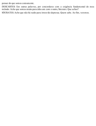 pensar do que somos comumente. 
DESCARTES: Em outras palavras, por concordares com a exigência fundamental do meu 
método. Acho que somos muito parecidos um com o outro, Sócrates. Que achas? 
SÓCRATES: Acho que não há razão para irmos tão depressa. Quem sabe. Ao fim, veremos. 
 