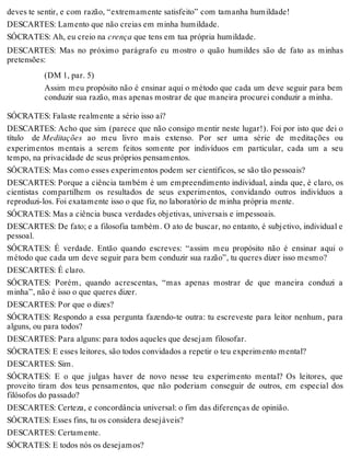 deves te sentir, e com razão, “extremamente satisfeito” com tamanha humildade! 
DESCARTES: Lamento que não creias em minha humildade. 
SÓCRATES: Ah, eu creio na crença que tens em tua própria humildade. 
DESCARTES: Mas no próximo parágrafo eu mostro o quão humildes são de fato as minhas 
pretensões: 
(DM 1, par. 5) 
Assim meu propósito não é ensinar aqui o método que cada um deve seguir para bem 
conduzir sua razão, mas apenas mostrar de que maneira procurei conduzir a minha. 
SÓCRATES: Falaste realmente a sério isso aí? 
DESCARTES: Acho que sim (parece que não consigo mentir neste lugar!). Foi por isto que dei o 
título de Meditações ao meu livro mais extenso. Por ser uma série de meditações ou 
experimentos mentais a serem feitos somente por indivíduos em particular, cada um a seu 
tempo, na privacidade de seus próprios pensamentos. 
SÓCRATES: Mas como esses experimentos podem ser científicos, se são tão pessoais? 
DESCARTES: Porque a ciência também é um empreendimento individual, ainda que, é claro, os 
cientistas compartilhem os resultados de seus experimentos, convidando outros indivíduos a 
reproduzi-los. Foi exatamente isso o que fiz, no laboratório de minha própria mente. 
SÓCRATES: Mas a ciência busca verdades objetivas, universais e impessoais. 
DESCARTES: De fato; e a filosofia também. O ato de buscar, no entanto, é subjetivo, individual e 
pessoal. 
SÓCRATES: É verdade. Então quando escreves: “assim meu propósito não é ensinar aqui o 
método que cada um deve seguir para bem conduzir sua razão”, tu queres dizer isso mesmo? 
DESCARTES: É claro. 
SÓCRATES: Porém, quando acrescentas, “mas apenas mostrar de que maneira conduzi a 
minha”, não é isso o que queres dizer. 
DESCARTES: Por que o dizes? 
SÓCRATES: Respondo a essa pergunta fazendo-te outra: tu escreveste para leitor nenhum, para 
alguns, ou para todos? 
DESCARTES: Para alguns: para todos aqueles que desejam filosofar. 
SÓCRATES: E esses leitores, são todos convidados a repetir o teu experimento mental? 
DESCARTES: Sim. 
SÓCRATES: E o que julgas haver de novo nesse teu experimento mental? Os leitores, que 
proveito tiram dos teus pensamentos, que não poderiam conseguir de outros, em especial dos 
filósofos do passado? 
DESCARTES: Certeza, e concordância universal: o fim das diferenças de opinião. 
SÓCRATES: Esses fins, tu os considera desejáveis? 
DESCARTES: Certamente. 
SÓCRATES: E todos nós os desejamos? 
 