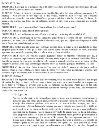 DESCARTES: Sim. 
SÓCRATES: E porque os teus leitores hão de obter esses fins universalmente desejados através 
da tua filosofia, e não através das outras? 
DESCARTES: Nós já vimos a resposta a essa questão, Sócrates. Em uma palavra, a resposta é “o 
método”. Não possuo mente superior a dos outros, também não ofereço um conjunto 
radicalmente novo de conclusões filosóficas: provo a existência do Eu, da alma, de Deus, do 
corpo e do mundo, que todos nós já sabíamos existir. A diferença é que encontrei um método 
melhor. 
SÓCRATES: E o que o torna melhor? No que difere dos métodos anteriores? 
DESCARTES: Ele é verdadeiramente científico. 
SÓCRATES: E qual a diferença entre ciência verdadeira e autobiografia verdadeira? 
DESCARTES: A autobiografia revela verdades específicas a respeito de um indivíduo em 
particular, ao passo que a ciência descobre leis universais, que são objetivas e impessoais ainda 
que a busca por essas leis seja pessoal. 
SÓCRATES: Então quando dizes que escreves apenas para mostrar como conduziste os teus 
próprios pensamentos, e não para dizer aos outros como devem conduzir os seus, pretendes 
apenas a uma verdade autobiográfica, e não a uma verdade científica. 
DESCARTES: É claro. No entanto, alguns quererão trilhar os mesmos caminhos que eu, e 
realizar os mesmos experimentos mentais, obtendo, assim espero, os mesmos resultados. Mas a 
decisão de seguir os princípios científicos e de buscar a verdade objetiva deve ser uma escolha 
subjetiva, pessoal. Não vejo contradição alguma nisso, ou mesmo qualquer problema. Tu vês? 
SÓCRATES: Creio que sim. Estou tentando “ler nas entrelinhas”, como se diz, para melhor 
compreender as tuas intenções neste livro. E penso ver, sim, uma contradição, quando leio 
somente o que escreveste, sem levar em conta o que não escreveste. 
DESCARTES: Onde? 
SÓCRATES: Na Segunda Parte, onde dizes novamente, desta vez com mais detalhes, aquilo que 
já havias dito logo no início do livro, naquela frase que estivemos examinando esse tempo todo. 
Para falar a verdade, o arranjo que deste às palavras na Segunda Parte parece ter sido 
francamente elaborado de modo a contradizer a primeira sentença do teu livro. Está no terceiro 
parágrafo, onde escreves: 
(DM 2, par. 3) 
Por isso eu não poderia de modo algum aprovar esses temperamentos perturbadores e 
inquietos que, não sendo chamados, nem por seu nascimento nem por sua fortuna, ao 
manejo dos assuntos públicos, não deixam de introduzir-lhes sempre, em idéia, 
alguma nova reforma. [eis aqui a palavra que era o estopim das guerras de religião no 
teu tempo] E, se eu pensasse haver neste escrito a menor coisa pela qual pudessem 
suspeitar-me tal loucura, ficaria muito aborrecido de aceitar que ele fosse publicado. 
Meu propósito nunca foi além de procurar reformar meus próprios pensamentos e 
construir num terreno que é todo meu. Se minha obra me agradou bastante e vos 
mostro aqui o modelo, nem por isso quero aconselhar que a imitem... e o mundo se 
compõe quase só de dois tipos de espíritos, aos quais [ela] não convém de modo 
algum. A saber, (1) aqueles que, acreditando-se mais hábeis do que são, não podem 
 
