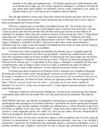 impedir-se de julgar precipitadamente... (2) Depois, aqueles que, tendo bastante razão, 
ou modéstia para julgar que são menos capazes de distinguir o verdadeiro do falso do 
que outros pelos quais podem ser instruídos, devem assim contentar-se em seguir as 
opiniões desses, em vez de buscar por si próprios outras melhores. 
Ora, há algo bastante curioso aqui. Essas duas classes de pessoas que dizes não dever usar 
o teu método – são justamente as duas classes de pessoas que tu dizes que não existem, logo no 
primeiro parágrafo da Primeira Parte! 
Primeiro, “aqueles que se acreditam mais hábeis do que são”. De acordo com o que 
escreveste no primeiro parágrafo, não existe ninguém que se encaixe nesta descrição, visto que: 
“cada um pensa estar tão bem provido dele [do bom senso] que mesmo os mais difíceis de 
contentar em qualquer outra coisa não costumam desejar tê-lo mais do que o têm.” E logo depois 
ainda dizes que “não é verossímil que todos se enganem nesse ponto.” Juntemos essas duas 
afirmações e surge a conclusão de que todos possuem o mesmo “bom senso” ou “capacidade de 
julgar e distinguir o verdadeiro do falso”, bem como estão todos cientes dessa situação e 
satisfeitos com ela. Logo, no que diz respeito à faculdade do bom senso ou razão, não há ninguém 
que se acredite mais hábil do que é na realidade. 
E há mais uma classe composta de indivíduos inexistentes, que é o segundo grupo de 
pessoas ao qual a leitura do teu livro não é recomendada: “aqueles que, tendo bastante razão 
(mas não a possuímos todos na mesma medida? Tu disseste que sim.) para julgar que são menos 
capazes de distinguir o verdadeiro do falso do que outros.” Todavia, no primeiro parágrafo da 
Primeira Parte disseste que: “a capacidade de bem julgar, e distinguir o verdadeiro do falso, que 
é propriamente o que se chama o bom senso ou a razão, é naturalmente igual em todos os 
homens.” Mas se é igual, então ninguém é menos capaz de raciocinar do que o outro. 
O arranjo que deste às palavras na Primeira Parte é repetido com exatidão na Segunda, 
de modo que o leitor atento, ao ler este parágrafo, lembrar-se-á do anterior. “La puissance de 
bien juger et distinguer le vrai d’avec le faux, qui est proprement ce qu’on nomme le bons sens ou 
la raison” é aquilo que, na Primeira Parte, afirmas ser igual para todos. Mas na Segunda Parte 
dizes: “Puis de ceux qui, ayant assez de raison … pour juger qu’ils sone moins capable de 
distinguer le vrai d’avec le faux que quelques autres.” Logo, algumas pessoas possuem menos 
razão do que outras. 
Visto que és homem extremamente inteligente e racional, não é possível que tão evidente 
contradição tenha sido mero descuido. Deve ser uma pista deixada de propósito. Mas pista de 
quê? 
DESCARTES: Sócrates, sem dúvida és inteligente o bastante para responder a essa pergunta. Em 
qual daquelas duas passagens eu acredito realmente, e qual delas foi escrita apenas para despistar 
os inquisidores, que temiam qualquer novidade que ultrapassasse a esfera privada ou que fosse 
oferecida ao público como uma nova “reforma”, ainda mais num tempo em que a Reforma 
causara a mais sangrenta guerra até então? Tu, mais do que todos, deverias compreendê-lo. 
Inseri esse parágrafo, Sócrates, para escapar ao teu destino. 
SÓCRATES: É claro! Tu não terias escrito livro algum se não acreditasses que ele seria capaz de 
reformar os pensamentos. E não apenas os pensamentos privados, visto que o teu método é 
justamente o oposto de um método privado, destinado apenas a uns poucos indivíduos; o teu é o 
método científico, que é público e universal. Foi esta a solução que encontraste para o seguinte 
 