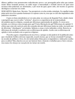 dilema: publicar teus pensamentos radicalmente novos e ser perseguido pelos tolos que tentam 
matar idéias matando pessoas, ou então negar à humanidade o método através do qual esses 
mesmos tolos poderiam ser dominados, e por meio do qual, quem sabe, até mesmo as guerras 
ideológicas cessariam de existir. 
DESCARTES: Muito bem, Sócrates. Tua perspicácia revelou minha estratégia. Eu espalhei tantas 
pistas pelo meu livro quantas bastassem às raposas como tu, mas que os cães dos inquisidores não 
pudessem encontrar. 
E para os bons entendedores aí vai outra pista: no começo da Segunda Parte, donde citaste 
o parágrafo que escrevi sobre “reforma”, descrevo a experiência de ter testemunhado 
devastadora guerra religiosa, causada por diferenças apaixonadas de opinião. E o meu novo 
método, eu o ofereço como terapia para quê? Como libertação de quê? Diferenças de opinião! E 
afirmo que estas são curáveis, pois são causadas não por diferenças inatas na razão, mas pelo uso 
de diferentes “abordagens” ou métodos. Subtraia a causa e terás subtraído o efeito. Remova as 
diferenças de método e acabarás com as diferenças de opinião. Acabe com as diferenças de 
opinião e terás acabado com as guerras religiosas. 
Percebes agora a importância do meu livro, e porque eu não poderia tê-lo publicado antes 
que o incidente Galileu estivesse esquecido, ou pelo menos, que se tivesse amainado? E porque, 
na ocasião de publicar o livro, tive de incluir pistas falsas para os inquisidores e indicações ocultas 
para os sábios? Meu objetivo era ser um homem bom e honesto e trabalhar para o bem comum, 
mas nunca tive desejo ou vocação de me tornar um mártir. 
 