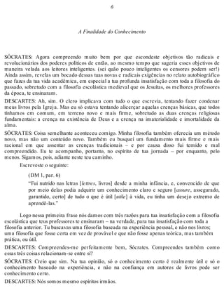 6 
A Finalidade do Conhecimento 
SÓCRATES: Agora compreendo muito bem por que escondeste objetivos tão radicais e 
revolucionários dos poderes políticos de então, ao mesmo tempo que sugeria esses objetivos de 
maneira velada aos leitores inteligentes. (sei quão pouco inteligentes os censores podem ser!) 
Ainda assim, revelas um bocado dessas tuas novas e radicais exigências no relato autobiográfico 
que fazes da tua vida acadêmica, em especial a tua profunda insatisfação com toda a filosofia do 
passado, sobretudo com a filosofia escolástica medieval que os Jesuítas, os melhores professores 
da época, te ensinaram. 
DESCARTES: Ah, sim. O clero implicava com tudo o que escrevia, tentando fazer condenar 
meus livros pela Igreja. Mas eu só estava tentando alicerçar aquelas crenças básicas, que todos 
tínhamos em comum, em terreno novo e mais firme, sobretudo as duas crenças religiosas 
fundamentais: a crença na existência de Deus e a crença na imaterialidade e imortalidade da 
alma. 
SÓCRATES: Coisa semelhante aconteceu comigo. Minha filosofia também oferecia um método 
novo, mas não um conteúdo novo. Também eu busquei um fundamento mais firme e mais 
racional em que assentar as crenças tradicionais – e por causa disso fui temido e mal 
compreendido. Eu te acompanho, portanto, no espírito de tua jornada – por enquanto, pelo 
menos. Sigamos, pois, adiante neste teu caminho. 
Escreveste o seguinte: 
(DM 1, par. 6) 
“Fui nutrido nas letras [lettres, livros] desde a minha infância, e, convencido de que 
por meio delas podia adquirir um conhecimento claro e seguro [assure, assegurado, 
garantido, certo] de tudo o que é útil [utile] à vida, eu tinha um desejo extremo de 
aprendê-las.” 
Logo nessa primeira frase nós damos com três razões para tua insatisfação com a filosofia 
escolástica que teus professores te ensinaram – na verdade, para tua insatisfação com toda a 
filosofia anterior. Tu buscavas uma filosofia baseada na experiência pessoal, e não nos livros; 
uma filosofia que fosse certa em vez de provável e que não fosse apenas teórica, mas também 
prática, ou útil. 
DESCARTES: Compreendes-me perfeitamente bem, Sócrates. Compreendes também como 
essas três coisas relacionam-se entre si? 
SÓCRATES: Creio que sim. Na tua opinião, só o conhecimento certo é realmente útil e só o 
conhecimento baseado na experiência, e não na confiança em autores de livros pode ser 
conhecimento certo. 
DESCARTES: Nós somos mesmo espíritos irmãos. 
 