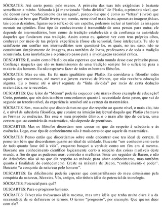 SÓCRATES: Até certo ponto, pelo menos. A primeira das tuas três exigências é bastante 
semelhante a minha. Voltando à já mencionada “linha dividida” de Platão, o primeiro nível, que 
ele denominava “conhecimento das imagens”, parece-me que é como as “letras” (livros) que 
estudaste; se bem que Platão tivesse em mente, nesse nível mais baixo, apenas as imagens físicas, 
tais como desenhos, figuras ou o reflexo de um espelho, podemos incluir aí também as imagens 
mentais ou opiniões. Esse tipo de conhecimento é transmitido de uma pessoa para outra; ele 
depende de intermediários, bem como da tradição estabelecida e da confiança na autoridade 
daqueles que fundaram essa tradição. Assim como eu, quiseste ver com teus próprios olhos, 
conhecer por meio de tua própria experiência (fosse ela sensorial, fosse intelectual). Tu não te 
satisfizeste em confiar nos intermediários sem questioná-los, os quais, no teu caso, não se 
constituíam simplesmente de imagens, mas também de livros, professores e de toda a tradição 
acumulada. Essa insatisfação é o primeiro passo para a investigação racional crítica. 
DESCARTES: E, assim como Platão, eu não esperava que todo mundo desse esse primeiro passo. 
Confiança naqueles que são os transmissores de uma tradição sempre foi o suficiente para a 
maioria dos homens. Eu não esperava fazer de todos os homens filósofos. 
SÓCRATES: Mas eu sim. Eu fui mais igualitário que Platão. Eu convidava a filosofar todos 
aqueles que encontrava, até mesmo o jovem escravo de Menon, que não recebera educação 
alguma. Eu o trouxe até o nível seguinte da “linha dividida” por meio de certa dedução 
matemática, se te recordas. 
DESCARTES: Que leitor do “Menon” poderia esquecer este maravilhoso exemplo de educação? 
Creio, portanto, que nós dois também concordamos quanto à necessidade deste passo, que vai do 
segundo ao terceiro nível, da experiência sensível até a certeza da matemática. 
SÓCRATES: Sim, mas acho que discordamos no que diz respeito ao quarto nível, o mais alto, isto 
é, o nível da sabedoria filosófica, que consiste na intuição intelectual daquilo que Platão chamava 
as Formas ou essências. Era esse o meu propósito último, e o mais alto tipo de certeza, uma 
certeza que, ao contrário da matemática, não depende de premissas. 
DESCARTES: Mas os filósofos discordam sem cessar no que diz respeito à sabedoria e às 
essências. Logo, esse tipo de conhecimento não é mais certo do que aquele da matemática. 
SÓCRATES: Penso então que discordamos sobre onde encontrar esse teu ideal de certeza. E 
penso também que discordamos quanto ao ideal de utilidade. Buscaste “um conhecimento certo 
de tudo quanto fosse útil à vida”, enquanto busquei a verdade como um fim em si mesma. 
Buscaste um conhecimento científico logicamente certo a respeito das coisas mutáveis deste 
mundo, a fim de que as pudesses usar, controlar e melhorar. Foste um seguidor de Bacon, e não 
de Aristóteles, não só no que diz respeito ao método para obter conhecimento, mas também 
quanto à finalidade do conhecimento. Creste na máxima de Bacon, “conhecimento é poder”. 
Buscaste “a conquista da natureza pelo homem”. 
DESCARTES: Eu dificilmente poderia esperar que compartilhasses do meu entusiasmo pela 
conquista da natureza, Sócrates. Vós, antigos, não tínheis idéia do potencial da tecnologia. 
SÓCRATES: Potencial para quê? 
DESCARTES: Para o progresso humano. 
SÓCRATES: Talvez não tivéssemos idéia mesmo, mas uma idéia que tenho muito clara é a da 
necessidade de se definirem os termos. O termo “progresso”, por exemplo. Que queres dizer 
com ele? 
 