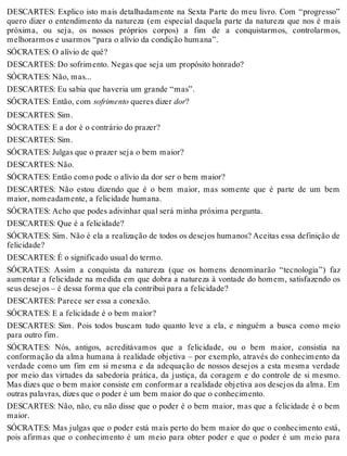 DESCARTES: Explico isto mais detalhadamente na Sexta Parte do meu livro. Com “progresso” 
quero dizer o entendimento da natureza (em especial daquela parte da natureza que nos é mais 
próxima, ou seja, os nossos próprios corpos) a fim de a conquistarmos, controlarmos, 
melhorarmos e usarmos “para o alívio da condição humana”. 
SÓCRATES: O alívio de quê? 
DESCARTES: Do sofrimento. Negas que seja um propósito honrado? 
SÓCRATES: Não, mas... 
DESCARTES: Eu sabia que haveria um grande “mas”. 
SÓCRATES: Então, com sofrimento queres dizer dor? 
DESCARTES: Sim. 
SÓCRATES: E a dor é o contrário do prazer? 
DESCARTES: Sim. 
SÓCRATES: Julgas que o prazer seja o bem maior? 
DESCARTES: Não. 
SÓCRATES: Então como pode o alívio da dor ser o bem maior? 
DESCARTES: Não estou dizendo que é o bem maior, mas somente que é parte de um bem 
maior, nomeadamente, a felicidade humana. 
SÓCRATES: Acho que podes adivinhar qual será minha próxima pergunta. 
DESCARTES: Que é a felicidade? 
SÓCRATES: Sim. Não é ela a realização de todos os desejos humanos? Aceitas essa definição de 
felicidade? 
DESCARTES: É o significado usual do termo. 
SÓCRATES: Assim a conquista da natureza (que os homens denominarão “tecnologia”) faz 
aumentar a felicidade na medida em que dobra a natureza à vontade do homem, satisfazendo os 
seus desejos – é dessa forma que ela contribui para a felicidade? 
DESCARTES: Parece ser essa a conexão. 
SÓCRATES: E a felicidade é o bem maior? 
DESCARTES: Sim. Pois todos buscam tudo quanto leve a ela, e ninguém a busca como meio 
para outro fim. 
SÓCRATES: Nós, antigos, acreditávamos que a felicidade, ou o bem maior, consistia na 
conformação da alma humana à realidade objetiva – por exemplo, através do conhecimento da 
verdade como um fim em si mesma e da adequação de nossos desejos a esta mesma verdade 
por meio das virtudes da sabedoria prática, da justiça, da coragem e do controle de si mesmo. 
Mas dizes que o bem maior consiste em conformar a realidade objetiva aos desejos da alma. Em 
outras palavras, dizes que o poder é um bem maior do que o conhecimento. 
DESCARTES: Não, não, eu não disse que o poder é o bem maior, mas que a felicidade é o bem 
maior. 
SÓCRATES: Mas julgas que o poder está mais perto do bem maior do que o conhecimento está, 
pois afirmas que o conhecimento é um meio para obter poder e que o poder é um meio para 
 