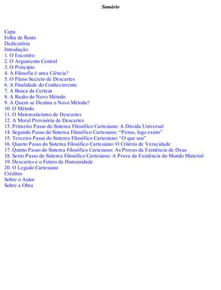 Sumário 
Capa 
Folha de Rosto 
Dedicatória 
Introdução 
1. O Encontro 
2. O Argumento Central 
3. O Princípio 
4. A Filosofia é uma Ciência? 
5. O Plano Secreto de Descartes 
6. A Finalidade do Conhecimento 
7. A Busca da Certeza 
8. A Razão do Novo Método 
9. A Quem se Destina o Novo Método? 
10. O Método 
11. O Matematicismo de Descartes 
12. A Moral Provisória de Descartes 
13. Primeiro Passo do Sistema Filosófico Cartesiano: A Dúvida Universal 
14. Segundo Passo do Sistema Filosófico Cartesiano: “Penso, logo existo” 
15. Terceiro Passo do Sistema Filosófico Cartesiano: “O que sou” 
16. Quarto Passo do Sistema Filosófico Cartesiano: O Critério de Veracidade 
17. Quinto Passo do Sistema Filosófico Cartesiano: As Provas da Existência de Deus 
18. Sexto Passo do Sistema Filosófico Cartesiano: A Prova da Existência do Mundo Material 
19. Descartes e o Futuro da Humanidade 
20. O Legado Cartesiano 
Créditos 
Sobre o Autor 
Sobre a Obra 
 
