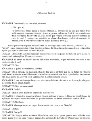 7 
A Busca da Certeza 
SÓCRATES: Continuando tua narrativa, escreves: 
(DM 1 par. 6) 
Fui nutrido nas letras desde a minha infância, e, convencido de que por meio delas 
podia adquirir um conhecimento claro e seguro de tudo o que é útil à vida, eu tinha um 
desejo extremo de aprendê-las. Mas assim que concluí todo esse curso de estudos, ao 
cabo do qual é costume ser admitido na classe dos doutos, mudei inteiramente de 
opinião. Pois me vi embaraçado em tantas duvidas e erros [...] 
Creio que devemos parar por aqui a fim de investigar estas duas palavras, “dúvidas” e 
“erros”, já que resumem tua crítica dos dois mil anos de filosofia que te antecederam, e também 
aquilo que esperas obter com tua nova filosofia. 
DESCARTES: É justo. Ambas incitaram minha busca como esporas incitam um cavalo. Eu fui 
um cavaleiro do espírito, Sócrates – como tu. 
SÓCRATES: Se eram as dúvidas que te deixavam insatisfeito, o que buscavas então era o seu 
contrário, não é isso? 
DESCARTES: Sim. 
SÓCRATES: E qual é o contrário da dúvida? 
DESCARTES: A certeza, ou incontestabilidade. Era este o atributo que eu via faltar na filosofia 
tradicional. Muitas de suas idéias eram possivelmente verdadeiras, úteis e profundas. No entanto, 
não havia como eu saber se eram verdadeiras, mas tão somente opinar. 
SÓCRATES: E este atributo que buscavas, a incontestabilidade, durante a tua formação, chegaste 
a encontrá-lo em algum lugar? 
DESCARTES: Sim, eu o encontrei. 
SÓCRATES: Onde? 
DESCARTES: Em uma disciplina apenas: na matemática. 
SÓCRATES: E chegaste a encontrar algum filósofo antes de ti que acreditasse na possibilidade de 
a filosofia alcançar a mesma certeza, ou grau de certeza, ou tipo de certeza da matemática? 
DESCARTES: Nenhum. 
SÓCRATES: Mas tu pensaste ser capaz de encontrar esta certeza na filosofia? 
DESCARTES: Sim. 
SÓCRATES: Por quê? 
DESCARTES: Porque todos os outros filosofaram não como quem pratica uma ciência, mas 
como quem professa uma religião: aceitando a autoridade da tradição. Quase todos os filósofos 
 
