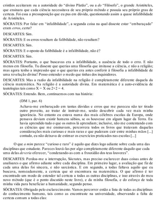 cristãos aceitaram ou a autoridade do “divino Platão”, ou a do “Filósofo”, o grande Aristóteles, 
que ensinara que cada ciência necessitava de seu próprio método e possuía seu próprio grau de 
certeza. Foi essa a pressuposição que eu pus em dúvida, questionando assim a quase infalibilidade 
de Aristóteles. 
SÓCRATES: Por falar em “infalibilidade”, a segunda coisa na qual disseste estar “embaraçado” 
eram erros, certo? 
DESCARTES: Sim. 
SÓCRATES: E os erros resultam da falibilidade, não resultam? 
DESCARTES: Sim. 
SÓCRATES: E o oposto da falibilidade é a infalibilidade, não é? 
DESCARTES: Sim. 
SÓCRATES: Portanto, o que buscavas era a infalibilidade, a ausência de todo o erro. E não 
menos em filosofia. Tu disseste que querias uma filosofia que imitasse a ciência, e não a religião; 
mas agora tenho a impressão que o que querias era antes conferir à filosofia a infalibilidade de 
uma revelação divina! Posso entender o medo que tinhas dos inquisidores. 
DESCARTES: Mas a razão da infalibilidade na religião é completamente diferente daquela da 
ciência matemática. Na religião é a autoridade divina. Em matemática é a auto-evidência de 
tautologias tais como X = X ou 2+2 = 4. 
SÓCRATES: Entendo. Bem, continuemos com tua história: 
(DM 1, par. 6) 
Achava-me embaraçado em tantas dúvidas e erros que me pareceu não ter tirado 
outro proveito, ao tratar de instruir-me, senão descobrir cada vez mais minha 
ignorância. No entanto eu estava numa das mais célebres escolas da Europa, onde 
pensava deviam existir homens sábios, se os houvesse em algum lugar da Terra. Eu 
havia aprendido tudo o que os outros lá aprendiam; inclusive, não me contentando com 
as ciências que me ensinavam, percorrera todos os livros que tratavam daquelas 
considerações mais curiosas e mais raras e que puderam cair entre minhas mãos [...] 
contudo, eu não deixava de estimar os exercícios praticados nas escolas [...] 
O que a mim parece “curioso e raro” é aquilo que dizes logo adiante sobre cada uma das 
disciplinas que estudaste. Pareces louvá-las por algo completamente diferente daquilo que cada 
uma delas deveria oferecer, “condenando-as com a frouxidão dos teus louvores”. 
DESCARTES: Perdoa-me a interrupção, Sócrates, mas preciso esclarecer duas coisas antes de 
analisares o que afirmo adiante sobre cada disciplina. Em primeiro lugar, a avaliação que fiz de 
cada uma delas foi sincera, e não sarcástica. E em segundo, a todas faltava aquilo que eu 
buscava, nomeadamente, a certeza que só encontrara na matemática. O que afirmo é ter 
encontrado um modo de estender tal certeza a todas as outras disciplinas, e isso através do meu 
novo método (que é o ponto discutido neste livro), e da minha filosofia, e do esforço de toda 
minha vida para beneficiar a humanidade, segundo penso. 
SÓCRATES: Obrigado pelo esclarecimento. Vamos percorrer então a lista de todas as disciplinas 
do conhecimento humano, tais como as encontraste na universidade, observando a falta de 
certeza comum a todas elas: 
 