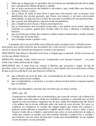 1. 
2. 
3. 
4. 
5. 
6. 
7. 
8. 
9. 
10. 
11. 
Sabia que as línguas que se aprendem são necessárias ao entendimento dos livros antigos; 
que a gentileza das fábulas desperta o espírito; 
que as ações memoráveis das histórias o alevantam e que, sendo lidas com discrição, 
ajudam a formar o juízo; 
que a leitura de todos os bons livros é qual uma conversação com as pessoas mais 
qualificadas dos séculos passados, que foram seus autores, e até uma conversação 
premeditada, na qual eles nos revelam tão somente os melhores de seus pensamentos; 
que a poesia tem delicadezas e doçuras muito encantadoras; 
que a eloqüência tem forças e belezas incomparáveis; 
que as matemáticas têm invenções muito sutis, e que podem servir muito, tanto para 
contentar os curiosos, quanto para facilitar todas as artes e diminuir o trabalho dos 
homens; 
que os escritos que tratam dos costumes contêm muitos ensinamentos e muitas exortações 
à virtude que são muito úteis; 
que a teologia ensina a ganhar o céu... 
A propósito, deves ter percebido como falseaste tanto a teologia como a filosofia moral 
neste passo, pois ambas afirmam que nos podem dar conhecimento, e mesmo algumas provas, 
mas tu as louvas tão somente por pregarem sermões convenientes! 
DESCARTES: Não falseei a filosofia moral nem a teologia que eu aprendi. Ambas careciam da 
certeza que diziam fornecer. 
SÓCRATES: Entendo. Então estavas mesmo “condenando com louvores frouxos” – era uma 
ironia, uma crítica disfarçada de elogio. 
DESCARTES: Sim. E tanto mais em relação à filosofia, que menciono a seguir. Tu hás de 
perceber como os seus argumentos assemelhavam-se mais àqueles dos teus adversários sofistas 
do que às provas autênticas com que buscavas refutá-los: 
que a filosofia dá meio de falar com verossimilhança de todas as coisas e de se fazer 
admirar pelos menos eruditos; 
que a jurisprudência, a medicina, e as outras ciências trazem honras e riquezas àqueles 
que as cultivam. 
De todas essas disciplinas, somente uma encontrei que me desse certeza: 
(DM 1, par. 10) 
Comprazia-me sobretudo com as matemáticas, por causa da certeza e da evidência de 
suas razões; mas não notava ainda seu verdadeiro emprego, e, pensando que serviam 
apenas às artes mecânicas, espantava-me de que, sendo seus fundamentos tão firmes 
e tão sólidos, não se tivesse edificado sobre eles nada de mais elevado. Tal como, ao 
contrário, eu comparava os escritos dos antigos pagãos que tratam dos costumes a 
palácios muito soberbos e magníficos, erigidos apenas sobre a areia e sobre a lama. 
Erguem muito alto as virtudes e apresentam-nas como as mais estimáveis de todas as 
coisas que existem no mundo, mas não ensinam bastante a conhecê-las, e amiúde o 
que chamam com um nome tão belo não é senão uma insensibilidade, ou um orgulho, 
ou um desespero, ou um parricídio. 
 