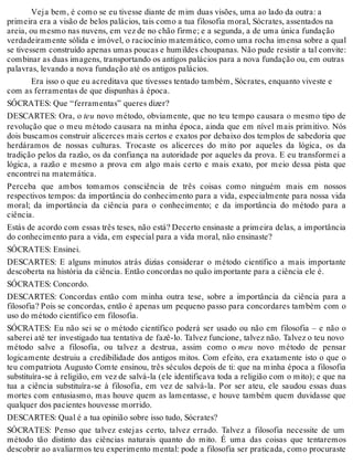 Veja bem, é como se eu tivesse diante de mim duas visões, uma ao lado da outra: a 
primeira era a visão de belos palácios, tais como a tua filosofia moral, Sócrates, assentados na 
areia, ou mesmo nas nuvens, em vez de no chão firme; e a segunda, a de uma única fundação 
verdadeiramente sólida e imóvel, o raciocínio matemático, como uma rocha imensa sobre a qual 
se tivessem construído apenas umas poucas e humildes choupanas. Não pude resistir a tal convite: 
combinar as duas imagens, transportando os antigos palácios para a nova fundação ou, em outras 
palavras, levando a nova fundação até os antigos palácios. 
Era isso o que eu acreditava que tivesses tentado também, Sócrates, enquanto viveste e 
com as ferramentas de que dispunhas à época. 
SÓCRATES: Que “ferramentas” queres dizer? 
DESCARTES: Ora, o teu novo método, obviamente, que no teu tempo causara o mesmo tipo de 
revolução que o meu método causara na minha época, ainda que em nível mais primitivo. Nós 
dois buscamos construir alicerces mais certos e exatos por debaixo dos templos de sabedoria que 
herdáramos de nossas culturas. Trocaste os alicerces do mito por aqueles da lógica, os da 
tradição pelos da razão, os da confiança na autoridade por aqueles da prova. E eu transformei a 
lógica, a razão e mesmo a prova em algo mais certo e mais exato, por meio dessa pista que 
encontrei na matemática. 
Perceba que ambos tomamos consciência de três coisas como ninguém mais em nossos 
respectivos tempos: da importância do conhecimento para a vida, especialmente para nossa vida 
moral; da importância da ciência para o conhecimento; e da importância do método para a 
ciência. 
Estás de acordo com essas três teses, não está? Decerto ensinaste a primeira delas, a importância 
do conhecimento para a vida, em especial para a vida moral, não ensinaste? 
SÓCRATES: Ensinei. 
DESCARTES: E alguns minutos atrás dizias considerar o método científico a mais importante 
descoberta na história da ciência. Então concordas no quão importante para a ciência ele é. 
SÓCRATES: Concordo. 
DESCARTES: Concordas então com minha outra tese, sobre a importância da ciência para a 
filosofia? Pois se concordas, então é apenas um pequeno passo para concordares também com o 
uso do método científico em filosofia. 
SÓCRATES: Eu não sei se o método científico poderá ser usado ou não em filosofia – e não o 
saberei até ter investigado tua tentativa de fazê-lo. Talvez funcione, talvez não. Talvez o teu novo 
método salve a filosofia, ou talvez a destrua, assim como o meu novo método de pensar 
logicamente destruiu a credibilidade dos antigos mitos. Com efeito, era exatamente isto o que o 
teu compatriota Augusto Comte ensinou, três séculos depois de ti: que na minha época a filosofia 
substituíra-se à religião, em vez de salvá-la (ele identificava toda a religião com o mito); e que na 
tua a ciência substituíra-se à filosofia, em vez de salvá-la. Por ser ateu, ele saudou essas duas 
mortes com entusiasmo, mas houve quem as lamentasse, e houve também quem duvidasse que 
qualquer dos pacientes houvesse morrido. 
DESCARTES: Qual é a tua opinião sobre isso tudo, Sócrates? 
SÓCRATES: Penso que talvez estejas certo, talvez errado. Talvez a filosofia necessite de um 
método tão distinto das ciências naturais quanto do mito. É uma das coisas que tentaremos 
descobrir ao avaliarmos teu experimento mental: pode a filosofia ser praticada, como procuraste 
 