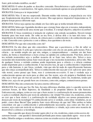 fazer, pelo método científico, ou não? 
DESCARTES: O sabor do pudim se descobre comendo. Descobriremos o quão palatável minha 
filosofia é quando a examinarmos. Até agora, temos examinado apenas os seus preâmbulos. 
SÓCRATES: Começas a te impacientar? 
DESCARTES: Não. E isto me surpreende. Durante minha vida terrena, a impaciência era vício 
que freqüentemente descobria em mim mesmo. Mas aqui parece impossível impacientar-se. O 
próprio tempo parece diferente aqui. 
SÓCRATES: Talvez seja apenas tua atitude em face dele que se tenha tornado diferente. 
DESCARTES: Sabes que Agostinho duvidava que o tempo fosse algo em si mesmo, independente 
de certa atitude mental ou de uma mente que o medisse. É o tempo objetivo, subjetivo ou ambos? 
SÓCRATES: É força resistirmos à tentação de explorar esta estrada secundária. Haverá tempo 
bastante para isso mais tarde. De volta ao teu livro, à defesa dele e às tuas três teses – da 
importância do método para a ciência, da ciência para o conhecimento e do conhecimento para 
a vida. Concordo com a primeira e com a última, mas questiono a do meio. 
DESCARTES: Por que não concordas com ela? 
SÓCRATES: Eu não disse que não concordava. Disse que a questionava, a fim de saber se 
concordo ou discordo. E acho que é preciso concordar com ela em um ponto, pelo menos. Pois a 
ciência – no sentido amplo em que nós, antigos, a compreendíamos – consiste em dar boas 
razões, de forma a transformar a mera crença ou opinião em conhecimento. Pois bem, talvez o 
teu método matemático seja a melhor maneira de se fazer isso, talvez não. Talvez o meu 
raciocínio não-matemático possa fazer mais do que o teu raciocínio matemático, talvez não. Mas 
de qualquer forma, o método continua sendo importante para a ciência e a ciência continua 
sendo importante para o conhecimento. E tua terceira tese, de que o conhecimento é importante 
para a vida humana, é, por força, verdade, visto que não há nada de especificamente humano 
que não esteja acompanhado dele. Talvez o conhecimento não seja por si só suficiente para uma 
vida moral, como pensei que fosse, mas é certamente necessário. E isso é verdade seja o 
conhecimento apenas um meio para se obter um fim maior, seja ele próprio a finalidade mais 
alta; seja o bem que ele traz um auxílio à vida, uma utilidade, como vós, modernos, tendes por 
hábito crer, seja ele um grande bem em si mesmo, como nós, antigos, costumávamos pensar. 
DESCARTES: Mas isto certamente faz uma enorme diferença! 
SÓCRATES: Por certo que faz. De fato, faz uma diferença absoluta, pois é a questão acerca do 
summum bonum, do Bem Supremo, da finalidade e do propósito últimos da vida humana. 
Estávamos nós, antigos, certos ao crer que o bem maior é a conformação de nossos pensamentos 
e ações à realidade objetiva por meio da sabedoria e da virtude? Ou estais vós, modernos, certos, 
ao crer que o bem maior é a conformação da realidade objetiva aos nossos pensamentos e 
desejos por meio da tecnologia? O conhecimento serve à verdade, como disse Aristóteles, ou ao 
poder, como disse Bacon? Que poderia fazer mais diferença do que isto? Mas ambos os lados 
concordam em que o conhecimento é primordialmente necessário, seja como um fim em si 
mesmo, seja como um meio de se alcançar a sabedoria e a virtude, seja como uma maneira de 
desenvolver a ciência e a tecnologia. 
Mas a questão que desejo levantar agora não é se vós, modernos, estais certos acerca do 
summum bonum – esta questão é demasiado profunda para nossa capacidade agora – mas se nós 
todos, filósofos antigos e modernos, estamos certos ou errados acerca do primado do 
 