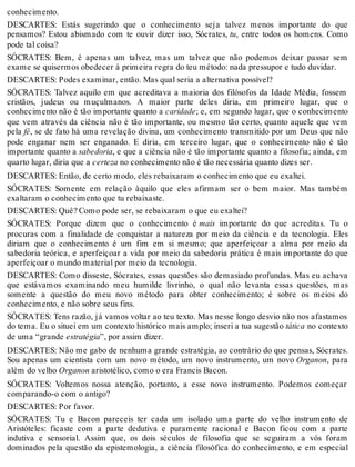 conhecimento. 
DESCARTES: Estás sugerindo que o conhecimento seja talvez menos importante do que 
pensamos? Estou abismado com te ouvir dizer isso, Sócrates, tu, entre todos os homens. Como 
pode tal coisa? 
SÓCRATES: Bem, é apenas um talvez, mas um talvez que não podemos deixar passar sem 
exame se quisermos obedecer à primeira regra do teu método: nada pressupor e tudo duvidar. 
DESCARTES: Podes examinar, então. Mas qual seria a alternativa possível? 
SÓCRATES: Talvez aquilo em que acreditava a maioria dos filósofos da Idade Média, fossem 
cristãos, judeus ou muçulmanos. A maior parte deles diria, em primeiro lugar, que o 
conhecimento não é tão importante quanto a caridade; e, em segundo lugar, que o conhecimento 
que vem através da ciência não é tão importante, ou mesmo tão certo, quanto aquele que vem 
pela fé, se de fato há uma revelação divina, um conhecimento transmitido por um Deus que não 
pode enganar nem ser enganado. E diria, em terceiro lugar, que o conhecimento não é tão 
importante quanto a sabedoria, e que a ciência não é tão importante quanto a filosofia; ainda, em 
quarto lugar, diria que a certeza no conhecimento não é tão necessária quanto dizes ser. 
DESCARTES: Então, de certo modo, eles rebaixaram o conhecimento que eu exaltei. 
SÓCRATES: Somente em relação àquilo que eles afirmam ser o bem maior. Mas também 
exaltaram o conhecimento que tu rebaixaste. 
DESCARTES: Quê? Como pode ser, se rebaixaram o que eu exaltei? 
SÓCRATES: Porque dizem que o conhecimento é mais importante do que acreditas. Tu o 
procuras com a finalidade de conquistar a natureza por meio da ciência e da tecnologia. Eles 
diriam que o conhecimento é um fim em si mesmo; que aperfeiçoar a alma por meio da 
sabedoria teórica, e aperfeiçoar a vida por meio da sabedoria prática é mais importante do que 
aperfeiçoar o mundo material por meio da tecnologia. 
DESCARTES: Como disseste, Sócrates, essas questões são demasiado profundas. Mas eu achava 
que estávamos examinando meu humilde livrinho, o qual não levanta essas questões, mas 
somente a questão do meu novo método para obter conhecimento; é sobre os meios do 
conhecimento, e não sobre seus fins. 
SÓCRATES: Tens razão, já vamos voltar ao teu texto. Mas nesse longo desvio não nos afastamos 
do tema. Eu o situei em um contexto histórico mais amplo; inseri a tua sugestão tática no contexto 
de uma “grande estratégia”, por assim dizer. 
DESCARTES: Não me gabo de nenhuma grande estratégia, ao contrário do que pensas, Sócrates. 
Sou apenas um cientista com um novo método, um novo instrumento, um novo Organon, para 
além do velho Organon aristotélico, como o era Francis Bacon. 
SÓCRATES: Voltemos nossa atenção, portanto, a esse novo instrumento. Podemos começar 
comparando-o com o antigo? 
DESCARTES: Por favor. 
SÓCRATES: Tu e Bacon pareceis ter cada um isolado uma parte do velho instrumento de 
Aristóteles: ficaste com a parte dedutiva e puramente racional e Bacon ficou com a parte 
indutiva e sensorial. Assim que, os dois séculos de filosofia que se seguiram a vós foram 
dominados pela questão da epistemologia, a ciência filosófica do conhecimento, e em especial 
 