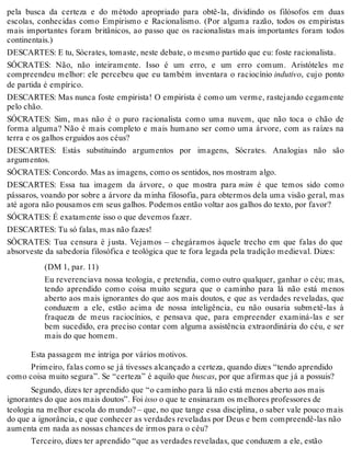 pela busca da certeza e do método apropriado para obtê-la, dividindo os filósofos em duas 
escolas, conhecidas como Empirismo e Racionalismo. (Por alguma razão, todos os empiristas 
mais importantes foram britânicos, ao passo que os racionalistas mais importantes foram todos 
continentais.) 
DESCARTES: E tu, Sócrates, tomaste, neste debate, o mesmo partido que eu: foste racionalista. 
SÓCRATES: Não, não inteiramente. Isso é um erro, e um erro comum. Aristóteles me 
compreendeu melhor: ele percebeu que eu também inventara o raciocínio indutivo, cujo ponto 
de partida é empírico. 
DESCARTES: Mas nunca foste empirista! O empirista é como um verme, rastejando cegamente 
pelo chão. 
SÓCRATES: Sim, mas não é o puro racionalista como uma nuvem, que não toca o chão de 
forma alguma? Não é mais completo e mais humano ser como uma árvore, com as raízes na 
terra e os galhos erguidos aos céus? 
DESCARTES: Estás substituindo argumentos por imagens, Sócrates. Analogias não são 
argumentos. 
SÓCRATES: Concordo. Mas as imagens, como os sentidos, nos mostram algo. 
DESCARTES: Essa tua imagem da árvore, o que mostra para mim é que temos sido como 
pássaros, voando por sobre a árvore da minha filosofia, para obtermos dela uma visão geral, mas 
até agora não pousamos em seus galhos. Podemos então voltar aos galhos do texto, por favor? 
SÓCRATES: É exatamente isso o que devemos fazer. 
DESCARTES: Tu só falas, mas não fazes! 
SÓCRATES: Tua censura é justa. Vejamos – chegáramos àquele trecho em que falas do que 
absorveste da sabedoria filosófica e teológica que te fora legada pela tradição medieval. Dizes: 
(DM 1, par. 11) 
Eu reverenciava nossa teologia, e pretendia, como outro qualquer, ganhar o céu; mas, 
tendo aprendido como coisa muito segura que o caminho para lá não está menos 
aberto aos mais ignorantes do que aos mais doutos, e que as verdades reveladas, que 
conduzem a ele, estão acima de nossa inteligência, eu não ousaria submetê-las à 
fraqueza de meus raciocínios, e pensava que, para empreender examiná-las e ser 
bem sucedido, era preciso contar com alguma assistência extraordinária do céu, e ser 
mais do que homem. 
Esta passagem me intriga por vários motivos. 
Primeiro, falas como se já tivesses alcançado a certeza, quando dizes “tendo aprendido 
como coisa muito segura”. Se “certeza” é aquilo que buscas, por que afirmas que já a possuis? 
Segundo, dizes ter aprendido que “o caminho para lá não está menos aberto aos mais 
ignorantes do que aos mais doutos”. Foi isso o que te ensinaram os melhores professores de 
teologia na melhor escola do mundo? – que, no que tange essa disciplina, o saber vale pouco mais 
do que a ignorância, e que conhecer as verdades reveladas por Deus e bem compreendê-las não 
aumenta em nada as nossas chances de irmos para o céu? 
Terceiro, dizes ter aprendido “que as verdades reveladas, que conduzem a ele, estão 
 