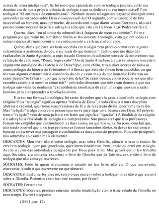 acima de nossa inteligência”. Se foi isso o que aprendeste com os teólogos jesuítas, então sua 
doutrina era de que a própria ciência da teologia a que se dedicavam era impraticável! Pois 
teologia é “fé em busca de entendimento”. Nenhum desses teólogos era capaz de distinguir entre 
apreender as verdades sobre Deus e compreendê-las? O segundo, como disseste, é de fato 
inacessível ao homem, mas o primeiro, de acordo com o que dizem vossas Escrituras, não só é 
possível como necessário para a salvação (acho que está em Hebreus 11,6. Podes verificar). 
Quarto, dizes, “eu não ousaria submetê-las à fraqueza de meus raciocínios”. Eu me 
pergunto por que razão tua humildade limita-se tão somente à teologia, visto que em todas as 
outras ciências afirmas possuir mais conhecimento e certeza, e não menos. 
Quinto, dizes que para ser bem sucedido em teologia “era preciso contar com alguma 
extraordinária assistência do céu, e ser mais do que homem”. Então o que me dizes das 
realizações de Santo Agostinho, a cujo tratado Contra os Acadêmicos tomaste de empréstimo tua 
refutação do ceticismo, “Penso, logo existo”? Ou de Santo Anselmo, a cujo Proslogium tomaste o 
argumento ontológico da existência de Deus? Que, com efeito, tens a dizer acerca de todos os 
outros teólogos da historia do Cristianismo? Afirmas que eles não foram bem sucedidos, ou que 
tiveram alguma extraordinária assistência do céu e eram mais do que homens? Falharam ou 
eram deuses? Se falharam, porque te serviste deles? Se eram deuses, como poderia ser que não 
reconhecessem a si mesmos como tais? – pois todos disseram que não eram deuses, e que sua 
teologia não vinha de nenhuma “extraordinária assistência do céu”, mas que usavam a razão 
humana para compreender a revelação divina. 
E sexto, tua formação teológica foi assim tão pobre que chegaste a confundir teologia com 
religião? Pois “teologia” significa apenas “ciência de Deus”, e toda ciência é uma disciplina 
abstrata e racional, quer tome suas premissas da fé e da revelação divina, quer tome da razão. 
Mas “religião” é algo concreto e pessoal que serve para ligar uma pessoa com Deus. (O próprio 
termo “religião” vem de uma palavra em latim que significa “ligação”.) A finalidade da religião 
é a salvação; a finalidade da teologia é a compreensão. Não posso crer que teus professores 
fossem tão estúpidos que confundissem as duas coisas, ou que tu o sejas. Só posso concluir que, 
não sendo possível que tu ou teus professores fossem tamanhos idiotas, tu deves ter sido pouco 
honesto ao escrever esta passagem e confundiste as duas coisas de propósito. Pois este parágrafo 
não sobrevive ao exame mais elementar. 
DESCARTES: Meu livro não é sobre teologia, mas sobre filosofia, ciência e seus métodos. Se 
errei em teologia, quer por ignorância, quer intencionalmente, bem, então eu errei em teologia. 
Aceito o juízo das autoridades designadas por Deus para tanto. Mas pensei que o teu trabalho 
aqui, Sócrates, era somente examinar o livro de filosofia que de fato escrevi, e não o livro de 
teologia que não consegui escrever. 
SÓCRATES: Foste tu quem mencionou o assunto no teu livro, não eu. O que escreveste, 
escreveste, e tudo o que escreveste eu questionarei. 
DESCARTES: Então, se for preciso, retiro o que escrevi sobre a teologia– mas não o que escrevi 
sobre a filosofia. Podemos examinar este assunto, por favor? 
SÓCRATES: Certamente. 
DESCARTES: Sócrates, precisas entender minha insatisfação com o triste estado da filosofia no 
meu tempo. Escrevi o seguinte: 
(DM 1, par. 12) 
 