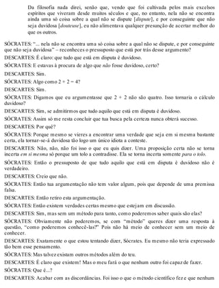 Da filosofia nada direi, senão que, vendo que foi cultivada pelos mais excelsos 
espíritos que viveram desde muitos séculos e que, no entanto, nela não se encontra 
ainda uma só coisa sobre a qual não se dispute [dispute], e por conseguinte que não 
seja duvidosa [douteuse], eu não alimentava qualquer presunção de acertar melhor do 
que os outros. 
SÓCRATES: “... nela não se encontra uma só coisa sobre a qual não se dispute, e por conseguinte 
que não seja duvidosa” – reconheces o pressuposto que está por trás desse argumento? 
DESCARTES: É claro: que tudo que está em disputa é duvidoso. 
SÓCRATES: E estavas à procura de algo que não fosse duvidoso, certo? 
DESCARTES: Sim. 
SÓCRATES: Algo como 2 + 2 = 4? 
DESCARTES: Sim. 
SÓCRATES: Digamos que eu argumentasse que 2 + 2 não são quatro. Isso tornaria o cálculo 
duvidoso? 
DESCARTES: Sim, se admitirmos que tudo aquilo que está em disputa é duvidoso. 
SÓCRATES: Assim só me resta concluir que tua busca pela certeza nunca obterá sucesso. 
DESCARTES: Por quê? 
SÓCRATES: Porque mesmo se vieres a encontrar uma verdade que seja em si mesma bastante 
certa, ela tornar-se-á duvidosa tão logo um único idiota a conteste. 
DESCARTES: Não, não, não foi isso o que eu quis dizer. Uma proposição certa não se torna 
incerta em si mesma só porque um tolo a contradisse. Ela se torna incerta somente para o tolo. 
SÓCRATES: Então o pressuposto de que tudo aquilo que está em disputa é duvidoso não é 
verdadeiro. 
DESCARTES: Creio que não. 
SÓCRATES: Então tua argumentação não tem valor algum, pois que depende de uma premissa 
falsa. 
DESCARTES: Então retiro esta argumentação. 
SÓCRATES: Então existem verdades certas mesmo que estejam em discussão. 
DESCARTES: Sim, mas sem um método para tanto, como poderemos saber quais são elas? 
SÓCRATES: Obviamente não poderemos, se com “método” queres dizer uma resposta à 
questão, “como poderemos conhecê-las?” Pois não há meio de conhecer sem um meio de 
conhecer. 
DESCARTES: Exatamente o que estou tentando dizer, Sócrates. Eu mesmo não teria expressado 
tão bem esse pensamento. 
SÓCRATES: Mas talvez existam outros métodos além do teu. 
DESCARTES: É claro que existem! Mas o meu fará o que nenhum outro foi capaz de fazer. 
SÓCRATES: Que é...? 
DESCARTES: Acabar com as discordâncias. Foi isso o que o método científico fez e que nenhum 
 