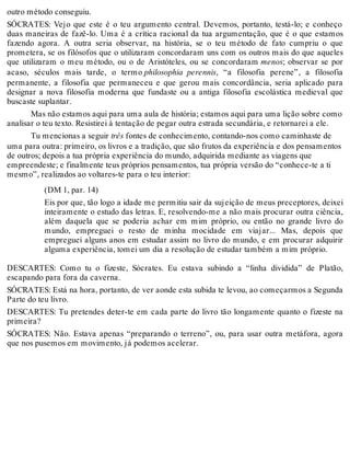 outro método conseguiu. 
SÓCRATES: Vejo que este é o teu argumento central. Devemos, portanto, testá-lo; e conheço 
duas maneiras de fazê-lo. Uma é a crítica racional da tua argumentação, que é o que estamos 
fazendo agora. A outra seria observar, na história, se o teu método de fato cumpriu o que 
prometera, se os filósofos que o utilizaram concordaram uns com os outros mais do que aqueles 
que utilizaram o meu método, ou o de Aristóteles, ou se concordaram menos; observar se por 
acaso, séculos mais tarde, o termo philosophia perennis, “a filosofia perene”, a filosofia 
permanente, a filosofia que permaneceu e que gerou mais concordância, seria aplicado para 
designar a nova filosofia moderna que fundaste ou a antiga filosofia escolástica medieval que 
buscaste suplantar. 
Mas não estamos aqui para uma aula de história; estamos aqui para uma lição sobre como 
analisar o teu texto. Resistirei à tentação de pegar outra estrada secundária, e retornarei a ele. 
Tu mencionas a seguir três fontes de conhecimento, contando-nos como caminhaste de 
uma para outra: primeiro, os livros e a tradição, que são frutos da experiência e dos pensamentos 
de outros; depois a tua própria experiência do mundo, adquirida mediante as viagens que 
empreendeste; e finalmente teus próprios pensamentos, tua própria versão do “conhece-te a ti 
mesmo”, realizados ao voltares-te para o teu interior: 
(DM 1, par. 14) 
Eis por que, tão logo a idade me permitiu sair da sujeição de meus preceptores, deixei 
inteiramente o estudo das letras. E, resolvendo-me a não mais procurar outra ciência, 
além daquela que se poderia achar em mim próprio, ou então no grande livro do 
mundo, empreguei o resto de minha mocidade em viajar... Mas, depois que 
empreguei alguns anos em estudar assim no livro do mundo, e em procurar adquirir 
alguma experiência, tomei um dia a resolução de estudar também a mim próprio. 
DESCARTES: Como tu o fizeste, Sócrates. Eu estava subindo a “linha dividida” de Platão, 
escapando para fora da caverna. 
SÓCRATES: Está na hora, portanto, de ver aonde esta subida te levou, ao começarmos a Segunda 
Parte do teu livro. 
DESCARTES: Tu pretendes deter-te em cada parte do livro tão longamente quanto o fizeste na 
primeira? 
SÓCRATES: Não. Estava apenas “preparando o terreno”, ou, para usar outra metáfora, agora 
que nos pusemos em movimento, já podemos acelerar. 
 