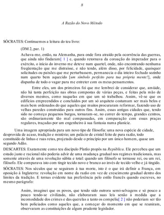 8 
A Razão do Novo Método 
SÓCRATES: Continuemos a leitura do teu livro: 
(DM 2, par. 1) 
Achava-me, então, na Alemanha, para onde fora atraído pela ocorrência das guerras, 
que ainda não findaram[ 1 ] e, quando retornava da coroação do imperador para o 
exército, o início do inverno me deteve num quartel, onde, não encontrando nenhuma 
freqüentação que me distraísse, e não tendo, além disso, por felicidade, quaisquer 
solicitudes ou paixões que me perturbassem, permanecia o dia inteiro fechado sozinho 
num quarto bem aquecido [um símbolo perfeito para tua própria mente!], onde 
dispunha de todo o vagar para me entreter com os meus pensamentos. 
Entre eles, um dos primeiros foi que me lembrei de considerar que, amiúde, 
não há tanta perfeição nas obras compostas de várias peças, e feitas pela mão de 
diversos mestres, como naquelas em que um só trabalhou. Assim, vê-se que os 
edifícios empreendidos e concluídos por um só arquiteto costumam ser mais belos e 
mais bem ordenados do que aqueles que muitos procuraram reformar, fazendo uso de 
velhas paredes construídas para outros fins. Assim, essas antigas cidades que, tendo 
sido no começo pequenos burgos, tornaram-se, no correr do tempo, grandes centros, 
são ordinariamente tão mal compassadas, em comparação com essas praças 
regulares, traçadas por um engenheiro à sua fantasia numa planície. 
Uma imagem apropriada para um novo tipo de filosofia: uma nova espécie de cidade, 
desprovida de acaso, tradição e mistério; um palácio de cristal feito de pura razão, todo 
constituído de linhas e ruas retas, projetado desde o princípio por um único homem, quase um 
segundo Adão. 
DESCARTES: Exatamente como teu discípulo Platão propôs na República. Ele percebeu que um 
estado justo e racional não poderia advir de uma mudança gradual nos regimes tradicionais, mas 
somente através de uma revolução súbita e total: quando um filósofo se tornasse rei, ou um rei, 
filósofo. Ele comparava isto com tingir tecido novo e branco ao invés de tecido velho e já tingido. 
SÓCRATES: Nos séculos que se seguiram à tua morte, isto é o que irá definir a França, em 
oposição à Inglaterra: revolução em nome da razão em vez de crescimento gradual dentro dos 
limites da tradição. E tornas evidente tua preferência pelo estilo francês quando escreves, no 
mesmo parágrafo: 
Assim, imaginei que os povos, que tendo sido outrora semi-selvagens e só pouco a 
pouco tendo-se civilizado, não elaboraram suas leis senão à medida que a 
incomodidade dos crimes e das querelas a tanto os compeliu[ 2 ] não poderiam ser tão 
bem policiados como aqueles que, a começar do momento em que se reuniram, 
observaram as constituições de algum prudente legislador. 
 