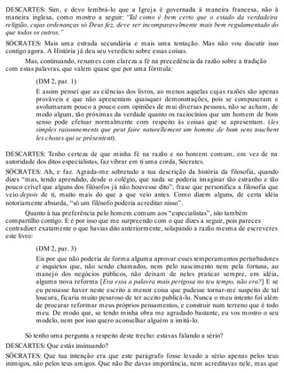 DESCARTES: Sim, e devo lembrá-lo que a Igreja é governada à maneira francesa, não à 
maneira inglesa, como mostro a seguir: “Tal como é bem certo que o estado da verdadeira 
religião, cujas ordenanças só Deus fez, deve ser incomparavelmente mais bem regulamentado do 
que todos os outros.” 
SÓCRATES: Mais uma estrada secundária e mais uma tentação. Mas não vou discutir isso 
contigo agora. A História já deu seu veredicto sobre essas coisas. 
Mas, continuando, resumes com clareza a fé na precedência da razão sobre a tradição 
com estas palavras, que valem quase que por uma fórmula: 
(DM 2, par. 1) 
E assim pensei que as ciências dos livros, ao menos aquelas cujas razões são apenas 
prováveis e que não apresentam quaisquer demonstrações, pois se compuseram e 
avolumaram pouco a pouco com opiniões de mui diversas pessoas, não se acham, de 
modo algum, tão próximas da verdade quanto os raciocínios que um homem de bom 
senso pode efetuar normalmente com respeito às coisas que se apresentam. (les 
simples raisonnements que peut faire naturellement um homme de bom sens touchent 
les choses qui se présentent). 
DESCARTES: Tenho certeza de que minha fé na razão e no homem comum, em vez de na 
autoridade dos ditos especialistas, faz vibrar em ti uma corda, Sócrates. 
SÓCRATES: Ah, e faz. Agrada-me sobretudo a tua descrição da história da filosofia, quando 
dizes “mas, tendo aprendido, desde o colégio, que nada se poderia imaginar tão estranho e tão 
pouco crível que alguns dos filósofos já não houvesse dito”, frase que personifica a filosofia que 
veio depois de ti, muito mais do que a que veio antes. Como dizem alguns, de certa idéia 
notoriamente absurda, “só um filósofo poderia acreditar nisso”. 
Quanto à tua preferência pelo homem comum aos “especialistas”, isto também 
compartilho contigo. E é por isso que me surpreendo com o que dizes a seguir, pois pareces 
contradizer exatamente o que havias dito anteriormente, solapando a razão mesma de escreveres 
este livro: 
(DM 2, par. 3) 
Eis por que não poderia de forma alguma aprovar esses temperamentos perturbadores 
e inquietos que, não sendo chamados, nem pelo nascimento nem pela fortuna, ao 
manejo dos negócios públicos, não deixam de neles praticar sempre, em idéia, 
alguma nova reforma [Era essa a palavra mais perigosa no teu tempo, não era?] E se 
eu pensasse haver neste escrito a menor coisa que pudesse tornar-me suspeito de tal 
loucura, ficaria muito pesaroso de ter aceito publicá-lo. Nunca o meu intento foi além 
de procurar reformar meus próprios pensamentos, e construir num terreno que é todo 
meu. De modo que, se tendo minha obra me agradado bastante, eu vos mostro o seu 
modelo, nem por isso quero aconselhar alguém a imitá-lo. 
Só tenho uma pergunta a respeito deste trecho: estavas falando a sério? 
DESCARTES: Que estás insinuando? 
SÓCRATES: Que tua intenção era que este parágrafo fosse levado a sério apenas pelos teus 
inimigos, não pelos teus amigos. Que não lhe davas importância, nem acreditavas nele, mas que 
 