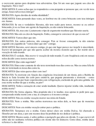 o escreveste apenas para despistar teus adversários. Que foi um osso que jogaste aos cães da 
Inquisição. Não é isso? 
DESCARTES: E como achas que eu responderia a essa pergunta se pensasse que, em vez de meu 
amigo, fosses talvez meu inimigo? 
SÓCRATES: Agora duvidas de minha identidade? 
DESCARTES: Estou pensando duas vezes, ao lembrar-me de como brincaste com teus inimigos 
em Atenas. 
SÓCRATES: Se sou o verdadeiro Sócrates, não tens razão para temer, mesmo se eu estiver 
brincando; já se eu fosse um agente da Inquisição, eu não estaria brincando. 
DESCARTES: Ah, mas este é justamente o tipo de argumento manhoso que Sócrates usaria. 
SÓCRATES: Mas não os cães da Inquisição. Então, consegui te convencer de que eu sou eu? 
DESCARTES: Vamos dizer que sim. 
SÓCRATES: Em outras palavras, não consegui. Pois se tivesse conseguido, tu não estarias 
jogando este joguinho de “vamos dizer que sim” comigo. 
DESCARTES: Sócrates, serei sincero contigo, já que este lugar parece me impelir à sinceridade. 
Escrevi tal passagem por que não queria acabar da mesma maneira que tu. Ser mártir não é 
vocação de todo mundo. 
SÓCRATES: É verdade. Mas morrer é vocação de todo mundo. E com freqüência está em nossas 
mãos decidir como iremos morrer. 
DESCARTES: Que estás sugerindo? 
SÓCRATES: Dizes estar contente de não teres terminado teus dias como eu. Mas eu estou feliz de 
não ter terminado os meus dias como tu. 
DESCARTES: Que raios queres dizer com isso? 
SÓCRATES: Tu morreste em função das exigências irracionais de um tirano, pois a Rainha da 
Suécia te fazia levantar tão cedo para ensiná-la, que pegaste pneumonia e morreste – como 
Bacon, que morreu por fazer experimentos com refrigeração, enchendo de gelo uma galinha. Foi 
essa morte melhor do que a minha, ou pior? 
DESCARTES: Tenho a sensação de estar sendo insultado. Queres injuriar minha vida, insultando 
minha morte? 
SÓCRATES: De forma alguma. Meu propósito não é te insultar, mas apenas te pedir para que, 
comparando minha morte com a tua, te compares a ti mesmo comigo. 
DESCARTES: Não era minha vocação morrer nas mãos do Estado. 
SÓCRATES: Nem a minha. Mas ambos morremos nas mãos dele, se bem que de maneiras 
diferentes. 
DESCARTES: Nem era minha vocação entrar para a política. 
SÓCRATES: Tampouco era a minha. Como deixei claro em minha Defesa, fui chamado a 
filosofar por um deus, e por este mesmo deus fui proibido de me dedicar à política. 
DESCARTES: Mesmo assim, é sobre política o parágrafo que pões em dúvida. E o que escrevi ali 
sobre não ter nenhuma reforma política em mente não foi insincero. Como disse, minha única 
reforma é a das idéias. 
 
