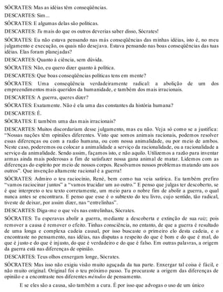 SÓCRATES: Mas as idéias têm conseqüências. 
DESCARTES: Sim... 
SÓCRATES: E algumas delas são políticas. 
DESCARTES: Tu mais do que os outros deverias saber disso, Sócrates! 
SÓCRATES: Eu não estava pensando nas más conseqüências das minhas idéias, isto é, no meu 
julgamento e execução, os quais não desejava. Estava pensando nas boas conseqüências das tuas 
idéias. Elas foram planejadas? 
DESCARTES: Quanto à ciência, sem dúvida. 
SÓCRATES: Não, eu quero dizer quanto à política. 
DESCARTES: Que boas conseqüências políticas tens em mente? 
SÓCRATES: Uma conseqüência verdadeiramente radical: a abolição de um dos 
empreendimentos mais queridos da humanidade, e também dos mais irracionais. 
DESCARTES: A guerra, queres dizer? 
SÓCRATES: Exatamente. Não é ela uma das constantes da história humana? 
DESCARTES: É. 
SÓCRATES: E também uma das mais irracionais? 
DESCARTES: Muitos discordariam desse julgamento, mas eu não. Veja só como se a justifica: 
“Nossas nações têm opiniões diferentes. Visto que somos animais racionais, podemos resolver 
essas diferenças ou com a razão humana, ou com nossa animalidade, ou por meio de ambos. 
Neste caso, poderemos ou colocar a animalidade a serviço da racionalidade, ou a racionalidade a 
serviço da animalidade. Sendo assim, façamos isto, e não aquilo. Utilizemos a razão para inventar 
armas ainda mais poderosas a fim de satisfazer nossa gana animal de matar. Lidemos com as 
diferenças do espírito por meio de nossos corpos. Resolvamos nossos problemas matando uns aos 
outros”. Que invenção altamente racional é a guerra! 
SÓCRATES: Admiro o teu raciocínio, René, bem como tua veia satírica. Eu também prefiro 
“vamos raciocinar juntos” a “vamos trucidar um ao outro.” E penso que julgas ter descoberto, se 
é que interpreto o teu texto corretamente, um meio para o nobre fim de abolir a guerra, o qual 
nunca antes se encontrara. E penso que esse é o subtexto do teu livro, cujo sentido, tão radical, 
tiveste de deixar, por assim dizer, nas “entrelinhas”. 
DESCARTES: Diga-me o que vês nas entrelinhas, Sócrates. 
SÓCRATES: Tu esperavas abolir a guerra, mediante a descoberta e extinção de sua raiz; pois 
remover a causa é remover o efeito. Tinhas consciência, no entanto, de que a guerra é resultado 
de uma longa e complexa cadeia causal, por isso buscaste o primeiro elo desta cadeia, e o 
encontraste no pensamento, nas idéias, nas disputas a respeito do que é bom e do que é mal, do 
que é justo e do que é injusto, do que é verdadeiro e do que é falso. Em outras palavras, a origem 
da guerra está nas diferenças de opinião. 
DESCARTES: Teus olhos enxergam longe, Sócrates. 
SÓCRATES: Mas isso não exigiu visão muito aguçada da tua parte. Enxergar tal coisa é fácil, e 
não muito original. Original foi o teu próximo passo. Tu procuraste a origem das diferenças de 
opinião e a encontraste nos diferentes métodos de pensamento. 
E se eles são a causa, são também a cura. É por isso que advogas o uso de um único 
 