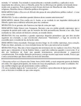 método, “o” método. Teu método é essencialmente o método científico, e aplicado à mais 
importante das ciências, isto é, à filosofia, poria fim às diferenças de opinião, terminando desse 
modo com as guerras. Pois as guerras mais ferozes derivam de filosofias de vida, filosofias 
religiosas, filosofias éticas e filosofias políticas divergentes. 
DESCARTES: Então o Discurso do Método não passa de uma plataforma política radical – é essa 
a tua conclusão? 
SÓCRATES: Tu não o admitiste quando falamos desse assunto anteriormente? 
DESCARTES: Admiti. Pois confio em ti. Assim, se na verdade és um inquisidor disfarçado de 
filósofo, agora tens evidência suficiente para me condenar. 
SÓCRATES: Eu te garanto, não fazemos esse tipo de coisa por aqui. 
DESCARTES: Então falarei com franqueza, Sócrates; esta era minha grande esperança: que a 
conquista da paixão pela razão, que de maneira tão bela personificaste durante a tua vida, fosse 
realizada na vida comum do homem comum, no mundo inteiro. 
SÓCRATES: Foi essa também a grande esperança daqueles pensadores que por dois séculos 
seguiram teu exemplo, a cujo movimento chamaram “Iluminismo”, a fuga da caverna da 
escuridão para o mundo da luz, da luz da razão. 
DESCARTES: Estou encantado. Enxergas mesmo longe: tu vês minha esperança, meu coração. 
Podes me dizer, portanto, se o meu método trouxe de fato a paz universal ao mundo? 
SÓCRATES: Posso. Mas não o farei enquanto não terminares de me explicar o teu livro. Pois não 
quero que o interpretes à luz da história futura, a qual não conhecias quando o escreveste. E se 
não me lembrares de fazer isso quando terminarmos, provavelmente o esquecerei 
completamente. Pois minha distração permanece comigo mesmo aqui neste mundo. Parece que 
é uma característica que Deus estima ao invés de lamentar. 
1 Descartes refere-se à Guerra dos Trinta Anos (1618-1648), a mais sangrenta guerra da história 
até então. Em alguns principados, ela matou um terço da população, sem contar os soldados. Foi 
um conflito religioso que pôs protestantes contra católicos. 
2 É esta a tradição inglesa do “common-law”, e também o procedimento da Igreja para lidar 
com as heresias à medida em que estas surgem. 
 