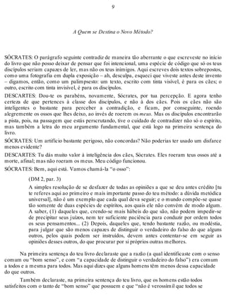 9 
A Quem se Destina o Novo Método? 
SÓCRATES: O parágrafo seguinte contradiz de maneira tão aberrante o que escreveste no início 
do livro que não posso deixar de pensar que foi intencional, uma espécie de código que só os teus 
discípulos seriam capazes de ler, mas não os teus inimigos. Aqui escreves dois textos sobrepostos, 
como uma fotografia em dupla exposição – ah, desculpa, esqueci que viveste antes deste invento 
– digamos, então, como um palimpsesto: um texto, escrito com tinta visível, é para os cães; o 
outro, escrito com tinta invisível, é para os discípulos. 
DESCARTES: Dou-te os parabéns, novamente, Sócrates, por tua percepção. E agora tenho 
certeza de que pertences à classe dos discípulos, e não à dos cães. Pois os cães não são 
inteligentes o bastante para perceber a contradição, e ficam, por conseguinte, roendo 
alegremente os ossos que lhes deixo, ao invés de roerem os meus. Mas os discípulos encontrarão 
a pista, pois, na passagem que estás perscrutando, tive o cuidado de contradizer não só o espírito, 
mas também a letra do meu argumento fundamental, que está logo na primeira sentença do 
livro. 
SÓCRATES: Um artifício bastante perigoso, não concordas? Não poderias ter usado um disfarce 
menos evidente? 
DESCARTES: Tu dás muito valor à inteligência dos cães, Sócrates. Eles roeram teus ossos até a 
morte, afinal; mas não roeram os meus. Meu código funcionou. 
SÓCRATES: Bem, aqui está. Vamos chamá-la “o osso”: 
(DM 2, par. 3) 
A simples resolução de se desfazer de todas as opiniões a que se deu antes crédito [tu 
te referes aqui ao primeiro e mais importante passo do teu método: a dúvida metódica 
universal], não é um exemplo que cada qual deva seguir; e o mundo compõe-se quase 
tão somente de duas espécies de espíritos, aos quais ele não convém de modo algum. 
A saber, (1) daqueles que, crendo-se mais hábeis do que são, não podem impedir-se 
de precipitar seus juízos, nem ter suficiente paciência para conduzir por ordem todos 
os seus pensamentos... (2) Depois, daqueles que, tendo bastante razão, ou modéstia, 
para julgar que são menos capazes de distinguir o verdadeiro do falso do que alguns 
outros, pelos quais podem ser instruídos, devem antes contentar-se em seguir as 
opiniões desses outros, do que procurar por si próprios outras melhores. 
Na primeira sentença do teu livro declaraste que a razão (a qual identificaste com o senso 
comum ou “bom senso”, e com “a capacidade de distinguir o verdadeiro do falso”) era comum 
a todos e a mesma para todos. Mas aqui dizes que alguns homens têm menos dessa capacidade 
do que outros. 
Também declaraste, na primeira sentença do teu livro, que os homens estão todos 
satisfeitos com o tanto de “bom senso” que possuem e que “não é verossímil que todos se 
 