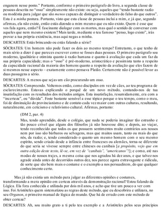 enganem nesse ponto.” Portanto, conforme o primeiro parágrafo do livro, a segunda classe de 
pessoas descrita no “osso” simplesmente não existe: ou seja, aqueles que “tendo bastante razão 
ou modéstia para julgar que são menos capazes de distinguir o verdadeiro do falso do que outros”. 
Esta é a minha postura. Portanto, visto que esta classe de pessoas inclui a mim, e já que, segundo 
afirmas, ela não existe, então estás dizendo a mim mesmo que eu não existo. Quem é esse que 
vos fala agora, então? É fascinante dialogar com os mortos, mas qual o sentido de conversar com 
aqueles que nem mesmo existem? Mais tarde, mediante o teu famoso “penso, logo existo”, irás 
provar a tua própria existência, mas aqui negas a minha. 
DESCARTES: Estás brincando ou estás falando a sério? 
SÓCRATES: Um homem não pode fazer os dois ao mesmo tempo? Entretanto, o que tenho de 
mais sério a dizer é que pareces escrever como se fosses duas pessoas. O primeiro parágrafo soa 
moderno, igualitário e otimista quanto à razão humana e quanto à avaliação que cada um faz da 
sua própria capacidade; mas o “osso” é pré-moderno, aristocrático e pessimista tanto a respeito 
da capacidade racional da maioria dos homens quanto a respeito da avaliação que eles fazem de 
si mesmos nesse aspecto – exatamente como pensava Platão. Certamente não é possível levar as 
duas passagens a sério. 
DESCARTES: A menos que sejas um cão procurando um osso. 
SÓCRATES: Compreendo. Voltemos então, como discípulos em vez de cães, ao teu programa de 
esclarecimento. Estavas explicando o porquê de um novo método, contando-nos de tua 
insatisfação com os resultados dos métodos antigos. Esta insatisfação, resumidamente, era com a 
“incerteza”, ou “dúvida”. Foste bastante sensível a esse tópico porque o teu tempo, como o meu, 
foi de diminuição do provincianismo e de contato cada vez maior com outras culturas, resultando, 
naturalmente, em ceticismo e relativismo cultural. Afirmas, portanto: 
(DM 2, par. 4) 
Mas, tendo aprendido, desde o colégio, que nada se poderia imaginar tão estranho e 
tão pouco crível que alguns dos filósofos já não houvesse dito; e depois, ao viajar, 
tendo reconhecido que todos os que possuem sentimentos muito contrários aos nossos 
nem por isso são bárbaros ou selvagens, mas que muitos usam, tanto ou mais do que 
nós, da razão; e, tendo considerado o quanto um mesmo homem com o seu mesmo 
espírito, sendo criado desde a infância entre franceses ou alemães, torna-se diferente 
do que seria se vivesse sempre entre chineses ou canibais [a propósito, vejo que em 
outra edição deste texto, lê-se, em vez de “canibais”, “americanos”!]; e como, até nas 
modas de nossos trajes, a mesma coisa que nos agradou há dez anos, e que talvez nos 
agrade ainda antes de decorridos outros dez, nos parece agora extravagante e ridícula, 
de sorte que são bem mais o costume e o exemplo a nos persuadirem, do que qualquer 
conhecimento certo. 
Mas já não existia um método para julgar as diferentes opiniões e costumes, 
transformando a mera opinião em certeza através da demonstração racional? Estou falando da 
Lógica. Ela fora conhecida e utilizada por dois mil anos, e acho que tive um pouco a ver com 
isso. Foi Aristóteles quem sistematizou as regras deste método, que eu descobrira e utilizara, no 
seu Organon, o primeiro manual de lógica do mundo. Que há de errado com este método de 
obter certeza? 
DESCARTES: Ah, sou muito grato a ti pelo teu exemplo e a Aristóteles pelos seus princípios 
 