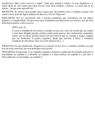 inestimáveis. Mas, como escrevo a seguir, “notei que, quanto à Lógica, os seus silogismos e a 
maior parte de seus outros preceitos servem mais para explicar a outrem as coisas que já se 
sabem... do que para aprendê-las.” 
SÓCRATES: Se estavas procurando uma Lógica que descobrisse novas verdades, porque não 
usaste o novo texto de lógica indutiva de Bacon, o Novum Organum? 
DESCARTES: Por ter encontrado nele o mesmo problema que encontrara em tua lógica 
dedutiva: a complexidade. Eu não acuso nem Aristóteles nem Bacon de erro teórico, mas de uma 
deficiência prática, como escrevi, 
(DM 2, par. 6) 
E como a multidão de leis fornece amiúde escusas aos vícios, de modo que um estado 
é mais bem dirigido quando, embora tendo muito poucas, são estritamente cumpridas; 
assim, em vez desse grande número de preceitos de que se compõe a Lógica, julguei 
que me bastariam os quatro seguintes, desde que tomasse a firme e constante 
resolução de não deixar uma só vez de observá-los [...] 
SÓCRATES: Eis que finalmente chegamos ao coração do teu livro: o método científico no que 
tem de mais essencial, nos seus princípios mais gerais. 
DESCARTES: Exatamente. E os capítulos seguintes mostram a aplicação do método, primeiro à 
moralidade, no capítulo 3, à filosofia, no capítulo 4, à física teórica, no capítulo 5 e, por fim, à 
física aplicada, ou tecnologia, no capítulo 6. 
 