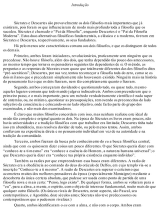 Introdução 
Sócrates e Descartes são provavelmente os dois filósofos mais importantes que já 
existiram, pois foram os que influenciaram de modo mais profundo toda a filosofia que os 
sucedeu. Sócrates é chamado o “Pai da Filosofia”, enquanto Descartes é o “Pai da Filosofia 
Moderna”. Estas duas alternativas filosóficas fundamentais, a clássica e a moderna, tiveram em 
Sócrates e Descartes, respectivamente, os seus fundadores. 
Há pelo menos sete características comuns aos dois filósofos, e que os distinguem de todos 
os demais. 
Primeiro, ambos foram iniciadores, revolucionários, praticamente sem ninguém que os 
precedesse. Não houve filósofo, além dos dois, que tenha dependido tão pouco dos antecessores, 
ao mesmo tempo que tornava os pensadores seguintes tão dependentes de si. O método, as 
perguntas e as respostas de Sócrates eram quase que totalmente diferentes das dos filósofos ditos 
“pré-socráticos”; Descartes, por sua vez, tentou recomeçar a filosofia toda do zero, como se os 
dois mil anos que o precederam simplesmente não houvessem existido. Ninguém mais na história 
do pensamento fez o que os dois fizeram, nem tão completamente quanto o fizeram. 
Segundo, ambos começaram duvidando e questionando tudo, ou quase tudo, mesmo 
aqueles lugares-comuns que todo mundo julgava indiscutíveis. Ambos compreenderam que o 
primeiro passo, e o mais importante, para um método verdadeiramente científico é nada supor 
de antemão, ou, no mínimo, questionar as pressuposições, removendo os preconceitos do lado 
subjetivo da consciência e colocando-os no lado objetivo, onde farão parte do grupo dos 
examinados, e não mais dos examinadores. 
É claro que muitos filósofos concordam com isso, mas nenhum realizou este ideal de 
modo tão completo e original quanto os dois. Na época de Sócrates os livros eram poucos, não 
havia universidades e a tradição filosófica com que trabalhar era limitada; Descartes tinha tudo 
isso em abundância, mas resolveu duvidar de tudo, ou pelo menos tentou. Assim, ambos 
confiavam na experiência direta e no pensamento individual em vez de na autoridade e na 
tradição da comunidade. 
Terceiro, ambos fizeram da busca pelo conhecimento do eu a busca filosófica central, 
ainda que com eu quisessem dizer coisas um pouco diferentes. O que Sócrates queria dizer com 
“conhece-te a ti mesmo” era “conhece a essência do Homem, a natureza humana universal”; o 
que Descartes queria dizer era “conhece tua própria existência enquanto indivíduo”. 
Também as razões por que empreenderam essa busca eram diferentes. A razão de 
Sócrates era a obediência ao comando do deus do oráculo de Delfos, em cujo templo via-se a 
inscrição “Conhece-te a ti mesmo”. A razão de Descartes era superar o ceticismo que 
acometera muitos dos melhores pensadores da época (especialmente Montaigne) mediante a 
descoberta da única certeza absoluta, que pudesse ser usada como ponto de partida de uma 
filosofia nova e mais certa: “Penso, logo existo”. De qualquer forma, ambos se voltaram para o 
“eu”, para a alma, a mente, o espírito, como objeto de interesse fundamental, muito mais do que 
qualquer outro filósofo. (Os únicos rivais de Descartes, neste aspecto, são Pascal, seu 
contemporâneo, e Agostinho, doze séculos antes; Sócrates não teve predecessores ou 
contemporâneos que o pudessem rivalizar.) 
Quarto, ambos identificaram o eu com a alma, e não com o corpo. Ambos eram 
 