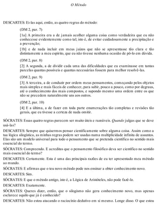O Método 
DESCARTES: Ei-las aqui, então, as quatro regras do método: 
(DM 2, par. 7) 
[1a] A primeira era a de jamais acolher alguma coisa como verdadeira que eu não 
conhecesse evidentemente como tal; isto é, de evitar cuidadosamente a precipitação e 
a prevenção; 
[1b] e de nada incluir em meus juízos que não se apresentasse tão clara e tão 
distintamente a meu espírito, que eu não tivesse nenhuma ocasião de pô-lo em dúvida. 
(DM 2, par. 8) 
[2] A segunda, a de dividir cada uma das dificuldades que eu examinasse em tantas 
parcelas quantas possíveis e quantas necessárias fossem para melhor resolvê-las. 
(DM 2, par. 9) 
[3] A terceira, a de conduzir por ordem meus pensamentos, começando pelos objetos 
mais simples e mais fáceis de conhecer, para subir, pouco a pouco, como por degraus, 
até o conhecimento dos mais compostos, e supondo mesmo uma ordem entre os que 
não se precedem naturalmente uns aos outros. 
(DM 2, par. 10) 
[4] E a última, a de fazer em toda parte enumerações tão completas e revisões tão 
gerais, que eu tivesse a certeza de nada omitir. 
SÓCRATES: Essas quatro regras parecem ser muito úteis e razoáveis. Quando julgas que se deve 
usá-las? 
DESCARTES: Sempre que quisermos pensar cientificamente sobre alguma coisa. Assim como a 
tua lógica silogística, as minhas regras podem ser usadas numa multiplicidade infinita de assuntos. 
Elas são um modelo universal para todo o pensamento que se pretenda científico no sentido mais 
essencial do termo. 
SÓCRATES: Compreendo. E acreditas que o pensamento filosófico deva ser científico no sentido 
mais essencial do termo? 
DESCARTES: Certamente. Esta é uma das principais razões de eu ter apresentado meu método 
ao mundo. 
SÓCRATES: E afirmas que o teu novo método pode nos ensinar a obter conhecimento novo. 
DESCARTES: Sim. 
SÓCRATES: E que o método antigo, isto é, a Lógica de Aristóteles, não pode fazê-lo. 
DESCARTES: Exatamente. 
SÓCRATES: Queres dizer, então, que o silogismo não gera conhecimento novo, mas apenas 
esclarece aquilo que já é conhecido? 
DESCARTES: Não estou atacando o raciocínio dedutivo em si mesmo. Longe disso. O que estou 
 