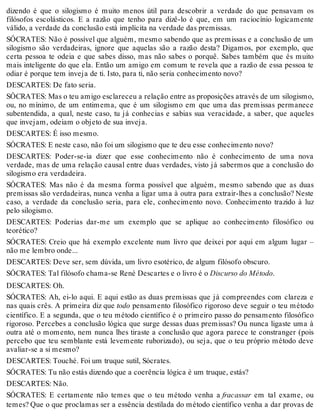 dizendo é que o silogismo é muito menos útil para descobrir a verdade do que pensavam os 
filósofos escolásticos. E a razão que tenho para dizê-lo é que, em um raciocínio logicamente 
válido, a verdade da conclusão está implícita na verdade das premissas. 
SÓCRATES: Não é possível que alguém, mesmo sabendo que as premissas e a conclusão de um 
silogismo são verdadeiras, ignore que aquelas são a razão desta? Digamos, por exemplo, que 
certa pessoa te odeia e que sabes disso, mas não sabes o porquê. Sabes também que és muito 
mais inteligente do que ela. Então um amigo em comum te revela que a razão de essa pessoa te 
odiar é porque tem inveja de ti. Isto, para ti, não seria conhecimento novo? 
DESCARTES: De fato seria. 
SÓCRATES: Mas o teu amigo esclareceu a relação entre as proposições através de um silogismo, 
ou, no mínimo, de um entimema, que é um silogismo em que uma das premissas permanece 
subentendida, a qual, neste caso, tu já conhecias e sabias sua veracidade, a saber, que aqueles 
que invejam, odeiam o objeto de sua inveja. 
DESCARTES: É isso mesmo. 
SÓCRATES: E neste caso, não foi um silogismo que te deu esse conhecimento novo? 
DESCARTES: Poder-se-ia dizer que esse conhecimento não é conhecimento de uma nova 
verdade, mas de uma relação causal entre duas verdades, visto já sabermos que a conclusão do 
silogismo era verdadeira. 
SÓCRATES: Mas não é da mesma forma possível que alguém, mesmo sabendo que as duas 
premissas são verdadeiras, nunca venha a ligar uma à outra para extrair-lhes a conclusão? Neste 
caso, a verdade da conclusão seria, para ele, conhecimento novo. Conhecimento trazido à luz 
pelo silogismo. 
DESCARTES: Poderias dar-me um exemplo que se aplique ao conhecimento filosófico ou 
teorético? 
SÓCRATES: Creio que há exemplo excelente num livro que deixei por aqui em algum lugar – 
não me lembro onde... 
DESCARTES: Deve ser, sem dúvida, um livro esotérico, de algum filósofo obscuro. 
SÓCRATES: Tal filósofo chama-se René Descartes e o livro é o Discurso do Método. 
DESCARTES: Oh. 
SÓCRATES: Ah, ei-lo aqui. E aqui estão as duas premissas que já compreendes com clareza e 
nas quais crês. A primeira diz que todo pensamento filosófico rigoroso deve seguir o teu método 
científico. E a segunda, que o teu método científico é o primeiro passo do pensamento filosófico 
rigoroso. Percebes a conclusão lógica que surge dessas duas premissas? Ou nunca ligaste uma à 
outra até o momento, nem nunca lhes tiraste a conclusão que agora parece te constranger (pois 
percebo que teu semblante está levemente ruborizado), ou seja, que o teu próprio método deve 
avaliar-se a si mesmo? 
DESCARTES: Touché. Foi um truque sutil, Sócrates. 
SÓCRATES: Tu não estás dizendo que a coerência lógica é um truque, estás? 
DESCARTES: Não. 
SÓCRATES: E certamente não temes que o teu método venha a fracassar em tal exame, ou 
temes? Que o que proclamas ser a essência destilada do método científico venha a dar provas de 
 