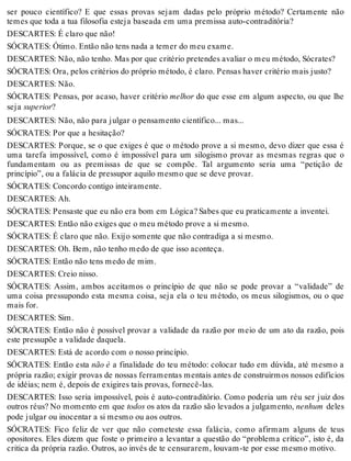 ser pouco científico? E que essas provas sejam dadas pelo próprio método? Certamente não 
temes que toda a tua filosofia esteja baseada em uma premissa auto-contraditória? 
DESCARTES: É claro que não! 
SÓCRATES: Ótimo. Então não tens nada a temer do meu exame. 
DESCARTES: Não, não tenho. Mas por que critério pretendes avaliar o meu método, Sócrates? 
SÓCRATES: Ora, pelos critérios do próprio método, é claro. Pensas haver critério mais justo? 
DESCARTES: Não. 
SÓCRATES: Pensas, por acaso, haver critério melhor do que esse em algum aspecto, ou que lhe 
seja superior? 
DESCARTES: Não, não para julgar o pensamento científico... mas... 
SÓCRATES: Por que a hesitação? 
DESCARTES: Porque, se o que exiges é que o método prove a si mesmo, devo dizer que essa é 
uma tarefa impossível, como é impossível para um silogismo provar as mesmas regras que o 
fundamentam ou as premissas de que se compõe. Tal argumento seria uma “petição de 
princípio”, ou a falácia de pressupor aquilo mesmo que se deve provar. 
SÓCRATES: Concordo contigo inteiramente. 
DESCARTES: Ah. 
SÓCRATES: Pensaste que eu não era bom em Lógica? Sabes que eu praticamente a inventei. 
DESCARTES: Então não exiges que o meu método prove a si mesmo. 
SÓCRATES: É claro que não. Exijo somente que não contradiga a si mesmo. 
DESCARTES: Oh. Bem, não tenho medo de que isso aconteça. 
SÓCRATES: Então não tens medo de mim. 
DESCARTES: Creio nisso. 
SÓCRATES: Assim, ambos aceitamos o princípio de que não se pode provar a “validade” de 
uma coisa pressupondo esta mesma coisa, seja ela o teu método, os meus silogismos, ou o que 
mais for. 
DESCARTES: Sim. 
SÓCRATES: Então não é possível provar a validade da razão por meio de um ato da razão, pois 
este pressupõe a validade daquela. 
DESCARTES: Está de acordo com o nosso princípio. 
SÓCRATES: Então esta não é a finalidade do teu método: colocar tudo em dúvida, até mesmo a 
própria razão; exigir provas de nossas ferramentas mentais antes de construirmos nossos edifícios 
de idéias; nem é, depois de exigires tais provas, fornecê-las. 
DESCARTES: Isso seria impossível, pois é auto-contraditório. Como poderia um réu ser juiz dos 
outros réus? No momento em que todos os atos da razão são levados a julgamento, nenhum deles 
pode julgar ou inocentar a si mesmo ou aos outros. 
SÓCRATES: Fico feliz de ver que não cometeste essa falácia, como afirmam alguns de teus 
opositores. Eles dizem que foste o primeiro a levantar a questão do “problema crítico”, isto é, da 
critica da própria razão. Outros, ao invés de te censurarem, louvam-te por esse mesmo motivo. 
 