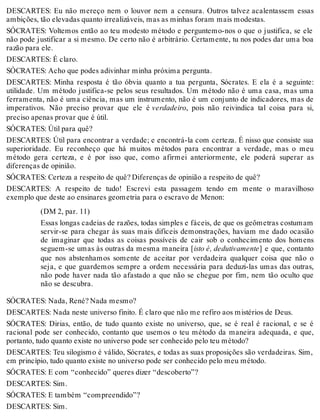 DESCARTES: Eu não mereço nem o louvor nem a censura. Outros talvez acalentassem essas 
ambições, tão elevadas quanto irrealizáveis, mas as minhas foram mais modestas. 
SÓCRATES: Voltemos então ao teu modesto método e perguntemo-nos o que o justifica, se ele 
não pode justificar a si mesmo. De certo não é arbitrário. Certamente, tu nos podes dar uma boa 
razão para ele. 
DESCARTES: É claro. 
SÓCRATES: Acho que podes adivinhar minha próxima pergunta. 
DESCARTES: Minha resposta é tão óbvia quanto a tua pergunta, Sócrates. E ela é a seguinte: 
utilidade. Um método justifica-se pelos seus resultados. Um método não é uma casa, mas uma 
ferramenta, não é uma ciência, mas um instrumento, não é um conjunto de indicadores, mas de 
imperativos. Não preciso provar que ele é verdadeiro, pois não reivindica tal coisa para si, 
preciso apenas provar que é útil. 
SÓCRATES: Útil para quê? 
DESCARTES: Útil para encontrar a verdade; e encontrá-la com certeza. É nisso que consiste sua 
superioridade. Eu reconheço que há muitos métodos para encontrar a verdade, mas o meu 
método gera certeza, e é por isso que, como afirmei anteriormente, ele poderá superar as 
diferenças de opinião. 
SÓCRATES: Certeza a respeito de quê? Diferenças de opinião a respeito de quê? 
DESCARTES: A respeito de tudo! Escrevi esta passagem tendo em mente o maravilhoso 
exemplo que deste ao ensinares geometria para o escravo de Menon: 
(DM 2, par. 11) 
Essas longas cadeias de razões, todas simples e fáceis, de que os geômetras costumam 
servir-se para chegar às suas mais difíceis demonstrações, haviam me dado ocasião 
de imaginar que todas as coisas possíveis de cair sob o conhecimento dos homens 
seguem-se umas às outras da mesma maneira [isto é, dedutivamente] e que, contanto 
que nos abstenhamos somente de aceitar por verdadeira qualquer coisa que não o 
seja, e que guardemos sempre a ordem necessária para deduzi-las umas das outras, 
não pode haver nada tão afastado a que não se chegue por fim, nem tão oculto que 
não se descubra. 
SÓCRATES: Nada, René? Nada mesmo? 
DESCARTES: Nada neste universo finito. É claro que não me refiro aos mistérios de Deus. 
SÓCRATES: Dirias, então, de tudo quanto existe no universo, que, se é real é racional, e se é 
racional pode ser conhecido, contanto que usemos o teu método da maneira adequada, e que, 
portanto, tudo quanto existe no universo pode ser conhecido pelo teu método? 
DESCARTES: Teu silogismo é válido, Sócrates, e todas as suas proposições são verdadeiras. Sim, 
em princípio, tudo quanto existe no universo pode ser conhecido pelo meu método. 
SÓCRATES: E com “conhecido” queres dizer “descoberto”? 
DESCARTES: Sim. 
SÓCRATES: E também “compreendido”? 
DESCARTES: Sim. 
 