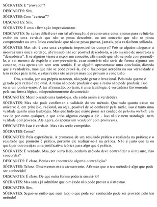 SÓCRATES: E “provado”? 
DESCARTES: Sim. 
SÓCRATES: Com “certeza”? 
DESCARTES: Sim. 
SÓCRATES: É uma afirmação impressionante. 
DESCARTES: Se achas difícil crer em tal afirmação, é preciso uma coisa apenas para refutá-la: 
exibir ou uma verdade que não se possa descobrir, ou um conceito que não se possa 
compreender ou uma única conclusão que não se possa provar, jamais, pela razão bem utilizada. 
SÓCRATES: Mas não é essa uma exigência impossível de cumprir? Pois se alguém chegasse a 
mostrar uma única verdade, afirmando não ser possível descobri-la, o ato mesmo de mostrá-la a 
“descobriria”. E se alguém viesse a expor um conceito, afirmando que não se pode compreendê-lo, 
o ato mesmo de expô-lo o compreenderia, caso contrário não seria de forma alguma um 
conceito, mas apenas um som sem sentido. E se alguém apresentasse uma conclusão, dizendo 
que é verdadeira, mas que não se pode prová-la, ele o faz porque acredita na sua veracidade e 
tem razões para tanto, e estas razões são as premissas que provam a conclusão. 
Ora, a razão, por sua própria natureza, não pode gerar o irracional. Pois tudo quanto é 
gerado pela razão é racional. A razão não pode produzir o que a razão não pode produzir. Isso 
seria um contra-senso. A tua afirmação, portanto, é uma tautologia: é verdadeira tão somente 
pela sua forma lógica, independentemente do conteúdo. 
DESCARTES: Mesmo sendo uma tautologia, ela ainda assim é verdadeira. 
SÓCRATES: Mas não pode confirmar a validade do teu método. Que tudo quanto existe no 
universo é, em princípio, racional, ou seja, possível de se conhecer pela razão, isso é tanto uma 
verdade quanto uma tautologia. Mas que tudo que existe possa ser conhecido pelo teu método em 
vez de por outro qualquer, e que coisa alguma escapa a ele – isso não é nem tautologia, nem 
verdade comprovada. Até agora, és apenas um vendedor com promessas. 
DESCARTES: Isso é verdade. Mas elas serão cumpridas. 
SÓCRATES: Como? 
DESCARTES: Pela experiência. A promessa de um resultado prático é realizada na prática; e o 
resultado que prometo é prático, portanto ele realizar-se-á na prática. Não é justo que tu ou 
qualquer outro exijas uma justificativa teórica para algo que é prático. 
SÓCRATES: É verdade. Mas, por outro lado, nenhum método deve contradizer a si mesmo, não 
concordas? 
DESCARTES: É claro. Pensas ter encontrado alguma contradição? 
SÓCRATES: Talvez. Observemos mais atentamente. Afirmas que o teu método é algo que pode 
ser conhecido? 
DESCARTES: É claro. De que outra forma poderia ensiná-lo? 
SÓCRATES: Mas antes já admitiste que o método não pode provar a si mesmo. 
DESCARTES: Sim. 
SÓCRATES: Segue-se então que nem tudo o que pode ser conhecido pode ser provado pelo teu 
método! 
 