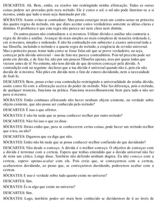 DESCARTES: Ah. Bem, então, eu resolvo isto restringindo minha afirmação. Todas as outras 
coisas podem ser provadas pelo meu método. Ele é como o sol: o sol não pode iluminar-se a si 
mesmo, ainda que tudo o mais seja iluminado por ele. 
SÓCRATES: Assim evitas te contradizer. Mas penso enxergar mais um contra-senso na primeira 
das quatro regras do método, em que dizes aceitar como verdadeiras somente as idéias claras e 
distintas. O problema é que esta regra não parece ser nem clara nem distinta. 
Os outros passos não contradizem a si mesmos. Utilizar divisão e análise não contraria a 
regra de divisão e análise. Avançar do mais simples ao mais complexo de maneira ordenada é, 
em si mesmo, simples e ordenado. E não há contradição em submeter a exame universal toda a 
tua filosofia, incluindo o método e a quarta regra do método, a exigência de revisão universal. 
Mas o primeiro passo, tratar tudo como se fosse falso até que se prove verdadeiro, ou seja, 
começar pela dúvida universal – isso de fato me parece contraditório. Pois tal preceito pode ser 
posto em dúvida, e de fato foi, não por uns poucos filósofos apenas, mas por quase todos que 
vieram antes de ti! No entanto, não tens dúvida de que devemos começar pela dúvida. A 
contradição está no seguinte: declaras que a tua dúvida é universal quando não é, pois ela não 
duvida de si mesma. Não pões em dúvida nem o fato de estares duvidando, nem a necessidade 
de fazê-lo. 
DESCARTES: Bem, posso evitar essa contradição restringindo a universalidade da minha dúvida, 
assim como fiz com a afirmação acerca do poder do método. Não faz diferença, pois o método, 
de qualquer maneira, funciona na prática. Funciona maravilhosamente bem para tudo a não ser 
para si mesmo. 
SÓCRATES: Então continuas afirmando não haver nenhum objeto existente, ou verdade sobre 
objeto existente, que não possa ser conhecido pelo método? 
DESCARTES: É isso o que afirmo. 
SÓCRATES: E não há nada que se possa conhecer melhor por outro método? 
DESCARTES: Não foi isso o que eu disse. 
SÓCRATES: Dirias então que, para se conhecerem certas coisas, pode haver um método melhor 
que o teu, ou não? 
DESCARTES: Digamos que eu diga que não. 
SÓCRATES: Então não há nada que se possa conhecer melhor confiando do que duvidando? 
DESCARTES: Não desde o começo. A dúvida é o melhor começo. O objetivo de começar com 
a dúvida é terminar com a certeza. Espero que tenhas entendido que a duvida universal não faz 
de mim um cético. Longe disso. Também não defendo nenhum dogma. Eu não começo com a 
certeza, espero apenas acabar com ela. Pois creio que, se começarmos com a certeza, 
acabaremos duvidando, ao passo que, se começarmos duvidando, poderemos acabar com a 
certeza. 
SÓCRATES: E isso é verdade sobre tudo quanto existe no universo? 
DESCARTES: Sim. 
SÓCRATES: És tu algo que existe no universo? 
DESCARTES: Sim. 
SÓCRATES: Logo, também podes ser mais bem conhecido se duvidarmos de ti ao invés de 
 