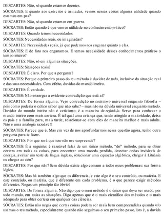 DESCARTES: Não, só quando estamos doentes. 
SÓCRATES: E quanto aos exércitos e armadas, vemos nessas coisas alguma utilidade quando 
estamos em paz? 
DESCARTES: Não, só quando estamos em guerra. 
SÓCRATES: Então quando é que vemos utilidade no conhecimento prático? 
DESCARTES: Quando temos necessidades. 
SÓCRATES: Necessidades reais, ou imaginadas? 
DESCARTES: Necessidades reais, já que podemos nos enganar quanto a elas. 
SÓCRATES: E de fato nos enganamos. E temos necessidade desses conhecimentos práticos o 
tempo inteiro? 
DESCARTES: Não, só em algumas situações. 
SÓCRATES: Situações reais? 
DESCARTES: É claro. Por que a pergunta? 
SÓCRATES: Porque o primeiro passo do teu método é duvidar de tudo, inclusive da situação real 
e das suas necessidades. Com efeito, duvidas do mundo inteiro. 
DESCARTES: É verdade. 
SÓCRATES: Não enxergas a evidente contradição que está aí? 
DESCARTES: De forma alguma. Vejo contradição no ceticismo universal enquanto filosofia – 
pois como poderia o cético saber que não sabe? – mas não na dúvida universal enquanto método. 
Duvidar do mundo inteiro não é ceticismo; é a maneira de refutá-lo. Serve para conhecer o 
mundo inteiro com mais certeza. É tal qual uma criança que, tendo atingido a maioridade, deixa 
os pais e a família para, mais tarde, relacionar-se com eles de maneira melhor e mais adulta. 
Não é uma analogia razoável? 
SÓCRATES: Parece que é. Mas em vez de nos aprofundarmos nessa questão agora, tenho outra 
pergunta para te fazer. 
DESCARTES: Por que será que isso não me surpreende? 
SÓCRATES: É a seguinte: é razoável falar de um único método, “do” método, para se obter 
certeza em todas as coisas, para encontrar uma moeda perdida, detectar ondas invisíveis de 
energia, avaliar um teste de língua inglesa, solucionar uma equação algébrica, chegar à Lituânia 
ou chegar ao céu? 
DESCARTES: Por que não? Sem dúvida existe algo comum a todos esses problemas: sua forma 
lógica. 
SÓCRATES: Mas há também algo que os diferencia, e este algo é o seu conteúdo, ou matéria. E 
este conteúdo, ou matéria, que é diferente em cada problema, é o que parece exigir métodos 
diferentes. Negas um princípio tão óbvio? 
DESCARTES: De forma alguma. Não digo que o meu método é o único que deva ser usado, por 
todo mundo, em todas as situações. Digo apenas que é o mais científico dos métodos e o mais 
adequado para obter certeza em qualquer das ciências. 
SÓCRATES: Então não negas que certas coisas podem ser mais bem compreendidas quando não 
usamos o teu método, especialmente quando não seguimos o seu primeiro passo, isto é, a dúvida 
 