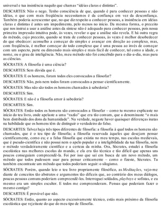universal e tua insistência naquilo que chamas “idéias claras e distintas”. 
DESCARTES: Não o nego. Tenho consciência de que, quando é para conhecer pessoas e não 
idéias, o que com mais freqüência necessitamos é da confiança em vez da desconfiança. 
Também poderia acrescentar que, no que diz respeito a conhecer pessoas, a insistência em idéias 
claras e distintas é antes um impedimento, pelo menos no início. Da mesma forma, o preceito 
que nos instrui a usar a análise antes da síntese não é adequado para conhecer pessoas, pois nossa 
primeira impressão intuitiva pode, às vezes, revelar o que a análise não revela. E há outra regra 
do método, cujo preceito, quando se trata de conhecer pessoas, às vezes é melhor desobedecer 
do que obedecer: aconselho a começar do simples e avançar em direção ao complexo, mas, 
com freqüência, é melhor começar do todo complexo que é uma pessoa ao invés de começar 
com um aspecto, parte ou dimensão mais simples e mais fácil de conhecer, tal como a idade, o 
nome, ou o grau de inteligência. Não, meu método não foi concebido para o dia-a-dia, mas para 
as ciências. 
SÓCRATES: A filosofia é uma ciência? 
DESCARTES: Sem dúvida que é. 
SÓCRATES: E os homens, foram todos eles convocados a filosofar? 
DESCARTES: Não, pois nem todos foram convocados a pensar cientificamente. 
SÓCRATES: Mas não são todos os homens chamados à sabedoria? 
DESCARTES: Sim. 
SÓCRATES: E não é a filosofia amor à sabedoria? 
DESCARTES: Sim. 
SÓCRATES: Então todos os homens são convocados a filosofar – como tu mesmo explicaste no 
início do teu livro, onde apelaste a uma “razão” que era tão comum, que a denominaste “o mais 
bem distribuído dos dons da humanidade”. Na verdade, negaste haver quaisquer diferenças inatas 
na habilidade que os homens têm de distinguir o verdadeiro do falso. 
DESCARTES: Talvez haja três tipos diferentes de filosofia: a filosofia à qual todos os homens são 
chamados, que é o teu tipo de filosofia; a filosofia reservada àqueles que desejam pensar 
cientificamente, como eu; e a falsa filosofia que existia no meu tempo, nas escolas medievais, 
que é pseudo-científica e não possui nem o apelo popular e a inteligibilidade da tua filosofia, nem 
o método verdadeiramente científico e a certeza da minha. Ora, Sócrates, estudei a filosofia 
escolástica nas melhores escolas do mundo, e ela era tão técnica e tão difícil que apenas uns 
poucos conseguiam compreendê-la. Foi por isso que saí em busca de um novo método, um 
método que todos pudessem usar para pensar criticamente – como o fizeste, Sócrates. Tu 
também encontraste um método que todos poderiam seguir: o silogismo. 
SÓCRATES: Porém, quando leio o teu livro propriamente filosófico, as Meditações, vejo-me 
diante de conceitos tão abstratos e argumentos tão difíceis que, ao contrário dos meus diálogos, 
poucas pessoas comuns poderiam compreendê-los. Interroguei soldados, playboys e sofistas, e eu 
mesmo era um simples escultor. E todos me compreenderam. Pensas que poderiam fazer o 
mesmo contigo? 
DESCARTES: É provável que não. 
SÓCRATES: Então, quanto ao aspecto excessivamente técnico, estás mais próximo da filosofia 
escolástica que rejeitaste do que do meu tipo de filosofia. 
 