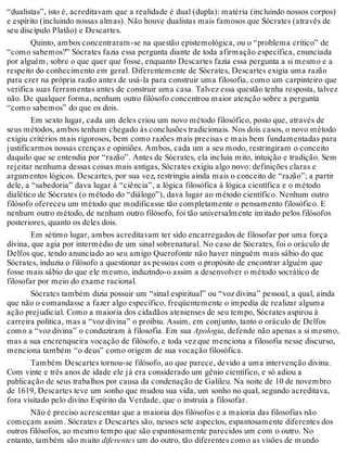 “dualistas”, isto é, acreditavam que a realidade é dual (dupla): matéria (incluindo nossos corpos) 
e espírito (incluindo nossas almas). Não houve dualistas mais famosos que Sócrates (através de 
seu discípulo Platão) e Descartes. 
Quinto, ambos concentraram-se na questão epistemológica, ou o “problema crítico” de 
“como sabemos?” Sócrates fazia essa pergunta diante de toda afirmação específica, enunciada 
por alguém, sobre o que quer que fosse, enquanto Descartes fazia essa pergunta a si mesmo e a 
respeito do conhecimento em geral. Diferentemente de Sócrates, Descartes exigia uma razão 
para crer na própria razão antes de usá-la para construir uma filosofia, como um carpinteiro que 
verifica suas ferramentas antes de construir uma casa. Talvez essa questão tenha resposta, talvez 
não. De qualquer forma, nenhum outro filósofo concentrou maior atenção sobre a pergunta 
“como sabemos” do que os dois. 
Em sexto lugar, cada um deles criou um novo método filosófico, posto que, através de 
seus métodos, ambos tenham chegado às conclusões tradicionais. Nos dois casos, o novo método 
exigiu critérios mais rigorosos, bem como razões mais precisas e mais bem fundamentadas para 
justificarmos nossas crenças e opiniões. Ambos, cada um a seu modo, restringiram o conceito 
daquilo que se entendia por “razão”. Antes de Sócrates, ela incluía mito, intuição e tradição. Sem 
rejeitar nenhuma dessas coisas mais antigas, Sócrates exigiu algo novo: definições claras e 
argumentos lógicos. Descartes, por sua vez, restringiu ainda mais o conceito de “razão”; a partir 
dele, a “sabedoria” dava lugar à “ciência”, a lógica filosófica à lógica científica e o método 
dialético de Sócrates (o método do “diálogo”), dava lugar ao método científico. Nenhum outro 
filósofo ofereceu um método que modificasse tão completamente o pensamento filosófico. E 
nenhum outro método, de nenhum outro filósofo, foi tão universalmente imitado pelos filósofos 
posteriores, quanto os deles dois. 
Em sétimo lugar, ambos acreditavam ter sido encarregados de filosofar por uma força 
divina, que agia por intermédio de um sinal sobrenatural. No caso de Sócrates, foi o oráculo de 
Delfos que, tendo anunciado ao seu amigo Querofonte não haver ninguém mais sábio do que 
Sócrates, induziu o filósofo a questionar as pessoas com o propósito de encontrar alguém que 
fosse mais sábio do que ele mesmo, induzindo-o assim a desenvolver o método socrático de 
filosofar por meio do exame racional. 
Sócrates também dizia possuir um “sinal espiritual” ou “voz divina” pessoal, a qual, ainda 
que não o comandasse a fazer algo específico, freqüentemente o impedia de realizar alguma 
ação prejudicial. Como a maioria dos cidadãos atenienses de seu tempo, Sócrates aspirou à 
carreira política, mas a “voz divina” o proibiu. Assim, em conjunto, tanto o oráculo de Delfos 
como a “voz divina” o conduziram à filosofia. Em sua Apologia, defende não apenas a si mesmo, 
mas a sua encrenqueira vocação de filósofo, e toda vez que menciona a filosofia nesse discurso, 
menciona também “o deus” como origem de sua vocação filosófica. 
Também Descartes tornou-se filósofo, ao que parece, devido a uma intervenção divina. 
Com vinte e três anos de idade ele já era considerado um gênio científico, e só adiou a 
publicação de seus trabalhos por causa da condenação de Galileu. Na noite de 10 de novembro 
de 1619, Descartes teve um sonho que mudou sua vida, um sonho no qual, segundo acreditava, 
fora visitado pelo divino Espírito da Verdade, que o instruía a filosofar. 
Não é preciso acrescentar que a maioria dos filósofos e a maioria das filosofias não 
começam assim. Sócrates e Descartes são, nesses sete aspectos, espantosamente diferentes dos 
outros filósofos, ao mesmo tempo que são espantosamente parecidos um com o outro. No 
entanto, também são muito diferentes um do outro, tão diferentes como as visões de mundo 
 
